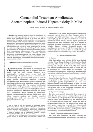 Abstract—The possible therapeutic effect of cannabidiol, the
major non-psychotropic Cannabis constituent, was investigated
against acute hepatotoxicity induced by a single oral dose of
acetaminophen (500mg/kg) in mice. Cannabidiol (two intraperitoneal
injections, 5mg/kg, each) was given 1 hour and 12 hours following
acetaminophen administration. Acetaminophen administration caused
significant elevations of serum alanine aminotransferase, and hepatic
malondialdehyde, and nitric oxide levels, and a significant decrease
in hepatic reduced glutathione. Cannabidiol significantly attenuated
the deterioration in the measured biochemical parameters resulted
from acetaminophen administration. Also, histopathological
examination showed that cannabidiol markedly attenuated
ameliorated acetaminophen-induced liver tissue damage. These
results emphasize that cannabidiol represents a potential therapeutic
option to protect against acetaminophen hepartotoxicity which is a
common clinical problem.
Keywords—cannabidiol, acetaminophen, liver, mice.
I. INTRODUCTION
CETAMINOPHEN (paracetamol) is a commonly used
analgesic and antipyretic agent. At therapeutic doses, it is
usually safe and well tolerated. However, acute
acetaminophen overdose causes severe and fatal
hepatotoxicity [1]. A significant amount of acetaminophen is
metabolized by the cytochrome P450 system to form the
highly reactive intermediate metabolite, N-acetyl-p-
benzoquinoneimine which depletes hepatic glutathione and
then binds covalently to the intracellular proteins including
mitochondrial proteins [2]. The resulting mitochondrial
oxidant stress and peroxynitrite formation leads to
mitochondrial dysfunction, adenosine triphosphate depletion,
increased mitochondrial permeability transition and nuclear
DNA fragmentation, which contribute to hepatocellular
necrosis. Acetaminophen also activates Kupffer cells which
release numerous cytokines and signaling molecules,
including nitric oxide and superoxide with increased
peroxynitrite formation [3].
                                                            
Amr A. Fouad is with the Department of Biomedical Sciences,
Pharmacology Division, College of Medicine, King Faisal University, Al-
Ahsa, Saudi Arabia (Primary affiliation: Department of Pharmacology,
Faculty of Medicine, Minia University, El-Minia, Egypt). (Corresponding
author to provide phone: +966 501776517; e-mail: amrfouad65@yahoo.com).
Waleed H. Albuali is with the Department of Pediatrics, College of
Medicine, King Faisal University, Al-Ahsa, Saudi Arabia.
Iyad Jresat is with the Department of Biomedical Sciences, Pathology
Division, College of Medicine, King Faisal University, Al-Ahsa, Saudi
Arabia.
Cannabidiol is the major non-psychoactive cannabinoid
component derived from the plant Cannabis sativa. It
possesses powerful antioxidant and anti-inflammatory
activities [4], [5]. However, the exact mechanisms of action of
cannabidiol remain obscure. Previous reports proved that
cannabidiol may have therapeutic utility in a number of
conditions involving inflammation and oxidative stress,
including diabetes mellitus, rheumatoid arthritis and
neurodegenerative disorders [6]-[8]. However, to the best of
our knowledge, the protective effect of cannabidiol against
acetaminophen-induced hepatotoxicity was not studied before.
II. MATERIALS AND METHODS
A. Animals
Male Swiss albino mice, weighing 25-30g were obtained
from the Animal House, College of Medicine, King Faisal
University. The animals were housed at 24±1ºC, 45±5%
humidity and 12h light-12h dark cycle. They were supplied
with standard laboratory chow and water ad libitum, and left
to acclimatize for 1 week before the experiments. The
experimental procedures were carried out in accordance with
international guidelines for care and use of laboratory animals.
B. Drugs and Chemicals
Cannabidiol powder (Cayman Chemical Company, USA)
was prepared in 1% aqueous solution of Tween 80.
Acetaminophen powder (Sigma-Aldrich Co., USA) was
prepared in normal saline stabilized by 0.2% gum. The doses
of cannabidiol and acetaminophen used in the present work
were selected bases on our preliminary experiments and in
accordance with previous reports [9], [10].
C. Experimental Design
The mice were randomly allocated to three groups (n=8,
each). The first group received a single oral dose of normal
saline stabilized by 0.2% gum (vehicle of acetaminophen), and
served as control group. Hepatotoxicity was induced in mice
of the second and third groups by a single oral dose of
acetaminophen (500mg/kg). The animals of the second and
third groups respectively received two intraperitoneal
injections of the vehicle of cannabidiol (1% aqueous solution
of Tween 80) or cannabidiol (5mg/kg, each), given 1 and 12
hours following acetaminophen administration.
D.Sample Preparation and Biochemical Analysis
The mice were euthanized 24 hours following the
acetaminophen administration. Blood samples were collected,
Amr A. Fouad, Waleed H. Albuali, and Iyad Jresat
Cannabidiol Treatment Ameliorates
Acetaminophen-Induced Hepatotoxicity in Mice
A
World Academy of Science, Engineering and Technology
Vol:7 2013-06-27
772
InternationalScienceIndexVol:7,No:6,2013waset.org/Publication/10858
 