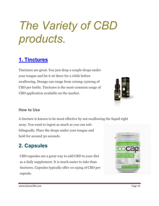 www.JohnsCBD.com Page 16
The Variety of CBD
products.
1. Tinctures
Tinctures are great. You just drop a couple drops under
your tongue and let it sit there for a while before
swallowing. Dosage can range from 100mg-1500mg of
CBD per bottle. Tinctures is the most common usage of
CBD application available on the market.
How to Use
A tincture is known to be most effective by not swallowing the liquid right
away. You want to ingest as much as you can sub-
bilingually. Place the drops under your tongue and
hold for around 30 seconds.
2. Capsules
CBD capsules are a great way to add CBD to your diet
as a daily supplement. It is much easier to take than
tinctures. Capsules typically offer 10-25mg of CBD per
capsule.
 