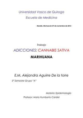 Universidad Vasco de Quiroga
           Escuela de Medicina

                        Morelia, Michoacán 07 de noviembre de 2012




                        Trabajo

 ADICCIONES: CANNABIS SATIVA
                MARIHUANA




  E.M. Alejandra Aguirre De la torre
5º Semestre Grupo “A”




                                   Materia: Epidemiología
         Profesor: Mario Humberto Cardiel
 