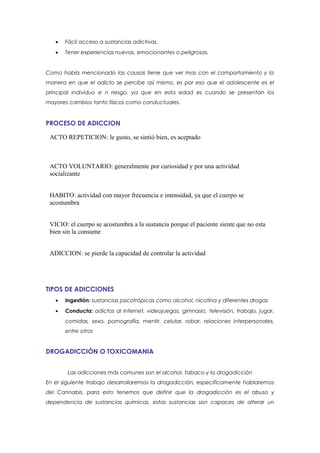 •   Fácil acceso a sustancias adictivas.
   •   Tener experiencias nuevas, emocionantes o peligrosas.


Como había mencionado las causas tiene que ver mas con el comportamiento y la
manera en que el adicto se percibe así mismo, es por eso que el adolescente es el
principal individuo e n riesgo, ya que en esta edad es cuando se presentan los
mayores cambios tanto físicos como conductuales.


PROCESO DE ADICCION

 ACTO REPETICION: le gusto, se sintió bien, es aceptado



 ACTO VOLUNTARIO: generalmente por curiosidad y por una actividad
 socializante


 HABITO: actividad con mayor frecuencia e intensidad, ya que el cuerpo se
 acostumbra


 VICIO: el cuerpo se acostumbra a la sustancia porque el paciente siente que no esta
 bien sin la consume


 ADICCION: se pierde la capacidad de controlar la actividad




TIPOS DE ADICCIONES
   •   Ingestión: sustancias psicotrópicas como alcohol, nicotina y diferentes drogas
   •   Conducta: adictos al Internet, videojuegos, gimnasio, televisión, trabajo, jugar,
       comidas, sexo, pornografía, mentir, celular, robar, relaciones interpersonales,
       entre otros


DROGADICCIÓN O TOXICOMANIA


        Las adicciones más comunes son el alcohol, tabaco y la drogadicción
En el siguiente trabajo desarrollaremos la drogadicción, específicamente hablaremos
del Cannabis, para esto tenemos que definir que la drogadicción es el abuso y
dependencia de sustancias químicas, estas sustancias son capaces de alterar un
 
