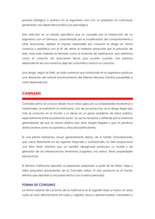 proceso biológico o químico en el organismo vivo con un propósito no nutricional,
generando una dependencia física y/o psicológica.


Esta adicción es un estado psicofísico que es causado por la interacción de un
organismo con un fármaco, caracterizado por la modificación del comportamiento y
otras reacciones, debido al impulso irreprimible por consumir la droga en forma
continua y periódica con el fin de aliviar el malestar producido por la privación de
este, todo este malestar es llamado como el síndrome de abstinencia, que definimos
como el conjunto de reacciones físicas que ocurren cuando una persona
dependiente de una sustancia deja de consumirla o reducir su consumo.


Una droga, según la OMS, es toda sustancia que intoducida en el organismo produce
una alteración del natural funcionamiento del Sistema Nervioso Central susceptible a
crear dependencia.



CANNABIS

Cannabis sativa se conoce desde hace varios siglos por sus propiedades recreativas y
medicinales, actualmente la marihuana, uno de sus productos, es la droga ilegal que
más se consume en el mundo y su abuso es un grave problema de salud pública,
especialmente entre la población joven. Su uso se favorece y extiende por la creencia
generalizada de que es menos dañina que otras drogas ilegales y que no produce
daños severos como los opioides y otros psicoestimulantes.


Es una planta herbácea, anual, generalmente dioica, de la familia Cannabaceae,
que crece libremente en las regiones tropicales y subtropicales. Su tallo proporciona
una fibra textil, mientras que sus semillas oleaginosas producen un aceite y las
glándulas de las inflorescencias femeninas (cogollos) una resina. Tiene propiedades
psicoactivas.


El término marihuana describe al preparado elaborado a partir de las flores, hojas y
tallos pequeños provenientes de la Cannabis sativa. El otro producto es el hachís,
término que describe a una pasta hecha con la resina prensada.


FORMA DE CONSUMO
La forma habitual de consumo de la marihuana es el cigarrillo liado a mano; en estos
casos se usan directamente las hojas y cogollos, secos y desmenuzados, mezclados o
 