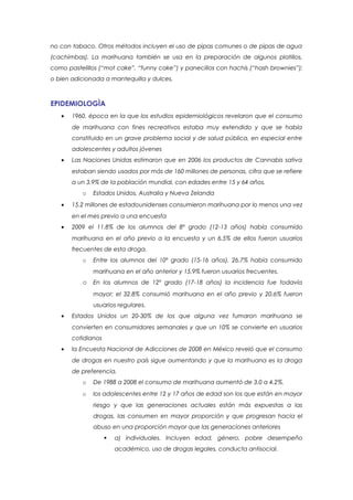 no con tabaco. Otros métodos incluyen el uso de pipas comunes o de pipas de agua
(cachimbas). La marihuana también se usa en la preparación de algunos platillos,
como pastelillos (“mot cake”, “funny cake”) y panecillos con hachís (“hash brownies”);
o bien adicionada a mantequilla y dulces.



EPIDEMIOLOGÌA
   •   1960, época en la que los estudios epidemiológicos revelaron que el consumo
       de marihuana con fines recreativos estaba muy extendido y que se había
       constituido en un grave problema social y de salud pública, en especial entre
       adolescentes y adultos jóvenes
   •   Las Naciones Unidas estimaron que en 2006 los productos de Cannabis sativa
       estaban siendo usados por más de 160 millones de personas, cifra que se refiere
       a un 3.9% de la población mundial, con edades entre 15 y 64 años.
          o   Estados Unidos, Australia y Nueva Zelanda
   •   15.2 millones de estadounidenses consumieron marihuana por lo menos una vez
       en el mes previo a una encuesta
   •   2009 el 11.8% de los alumnos del 8º grado (12-13 años) había consumido
       marihuana en el año previo a la encuesta y un 6.5% de ellos fueron usuarios
       frecuentes de esta droga.
          o   Entre los alumnos del 10º grado (15-16 años), 26.7% había consumido
              marihuana en el año anterior y 15.9% fueron usuarios frecuentes.
          o En los alumnos de 12º grado (17-18 años) la incidencia fue todavía
              mayor; el 32.8% consumió marihuana en el año previo y 20.6% fueron
              usuarios regulares.
   •   Estados Unidos un 20-30% de los que alguna vez fumaron marihuana se
       convierten en consumidores semanales y que un 10% se convierte en usuarios
       cotidianos
   •   la Encuesta Nacional de Adicciones de 2008 en México reveló que el consumo
       de drogas en nuestro país sigue aumentando y que la marihuana es la droga
       de preferencia.
          o   De 1988 a 2008 el consumo de marihuana aumentó de 3.0 a 4.2%.
          o   los adolescentes entre 12 y 17 años de edad son los que están en mayor
              riesgo y que las generaciones actuales están más expuestas a las
              drogas, las consumen en mayor proporción y que progresan hacia el
              abuso en una proporción mayor que las generaciones anteriores
                       a) individuales. Incluyen edad, género, pobre desempeño
                        académico, uso de drogas legales, conducta antisocial.
 
