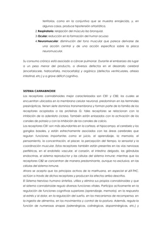 territorios, como en la conjuntiva que se muestra enrojecida, y, en
                algunos casos, produce hipotensión ortostática.
          2.Respiratorio: relajación del músculo liso bronquial.
          3.Ocular: reducción en la formación del humor acuoso
          4.Neuromuscular: disminución del tono muscular que parece derivarse de
                una acción central y de una acción específica sobre la placa
                neuromuscular.


Su consumo crónico está asociado a cáncer pulmonar. Durante el embarazo da lugar
a un peso menor del producto, a diversos defectos en el desarrollo cerebral
(encefalocele, hidrocefalia, microcefalia) y orgánico (defectos ventriculares, atresia
intestinal, etc.) y a grave déficit cognitivo.




SISTEMA CANNABINOIDE
Los receptores cannabinoides mejor caracterizados son CB1 y CB2, los cuales se
encuentran ubicados en la membrana celular neuronal, predominan en las terminales
presinápticas, tienen siete dominios transmembrana y forman parte de la familia de los
receptores acoplados a las proteínas G; tales receptores se relacionan con la
inhibición de la adenilato ciclasa. También están enlazados con la activación de los
canales de potasio y con la inhibición de los canales de calcio.
Los receptores CB1 son más abundantes en la corteza, el hipocampo, el cerebelo y los
ganglios basales, y están estrechamente asociados con las áreas cerebrales que
regulan funciones importantes como el juicio, el aprendizaje, la memoria, el
pensamiento, la concentración, el placer, la percepción del tiempo, la sensorial y la
coordinación muscular. Estos receptores también están presentes en las vías nerviosas
periféricas, en el endotelio vascular, el corazón, el intestino delgado, las glándulas
endocrinas, el sistema reproductor y las células del sistema inmune; mientras que los
receptores CB2 se concentran de manera predominante, aunque no exclusiva, en las
células del sistema inmune.
Ahora se acepta que los principios activos de la marihuana, en especial el Δ9-THC,
actúan a través de dichos receptores y producen los efectos arriba descritos.
El Sistema Nervioso humano sintetiza, utiliza y elimina sus propios cannabinoides y que
el sistema cannabinoide regula diversas funciones vitales. Participa activamente en la
regulación de funciones cognitivas superiores (aprendizaje, memoria), en la respuesta
al estrés y al dolor, en la regulación del sueño, en los mecanismos de recompensa, en
la ingesta de alimentos, en los movimientos y control de la postura. Además, regula la
función de numerosas sinapsis (adrenérgicas, colinérgicas, dopaminérgicas, etc.) y
 
