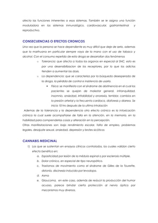 afecta las funciones inherentes a esos sistemas. También se le asigna una función
moduladora en los sistemas inmunológico, cardiovascular, gastrointestinal                 y
reproductivo.



CONSECUENCIAS O EFECTOS CRONICOS
Una vez que la persona se hace dependiente es muy difícil que deje de serlo, ademas
que la marihuana en particular siempre vaya de la mano con el uso de tabaco y
alcohol. Con el consumo repetido de esta droga se desarrollan dos fenómenos
           o    Tolerancia: que afecta a todos los organos en especial al SNC, esto es
                por una desensibilizacion de los receptores, por lo que los adictos
                tienden a aumentar las dosis.
           o    La dependencia: que se caracteriza por la búsqueda desesperada de
                la droga, la pérdida de control e insistencia de usarla.
                      Física: se manifiesta con el síndrome de abstinencia en el cual los
                       pacientes se quejan de malestar general, intranquilidad,
                       insomnio, ansiedad, irritabilidad y anorexia, temblor, cambios en
                       la presión arterial y la frecuenta cardiaca, diaforesis y diarrea. Se
                       inicia 10 hrs después de la ultima inhalación
 Ademas de la tolerancia y la dependencia otro efecto crónico es la intoxicación
crónica la cual suele acompañarse de falla en la atención, en la memoria, en la
habilidad para comprenderlas cosas y alteración en la percepción.
Otras manifestaciones son: bajo rendimiento escolar, falta de empleo, problemas
legales, desajuste sexual, ansiedad, depresión y brotes sicóticos



CANNABIS MEDICINAL
   1) Los que se sustentan en ensayos clínicos controlados, los cuales validan cierto
       efecto benéfico en:
           a. Espasticidad por lesión de la médula espinal o por esclerosis múltiple.
           b. Dolor crónico, en especial de tipo neuropático.
           c. Trastornos de movimiento como el síndrome de Gilles de la Tourette,
                distonía, discinesia inducida por levodopa.
           d. Asma
           e. Glaucoma, en este caso, además de reducir la producción del humor
                acuoso, parece brindar cierta protección al nervio óptico por
                mecanismos muy diversos.
 
