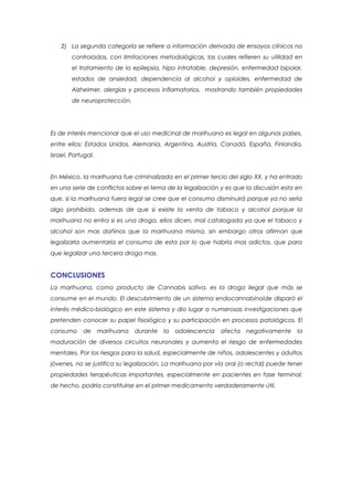 2) La segunda categoría se refiere a información derivada de ensayos clínicos no
        controlados, con limitaciones metodológicas, las cuales refieren su utilidad en
        el tratamiento de la epilepsia, hipo intratable, depresión, enfermedad bipolar,
        estados de ansiedad, dependencia al alcohol y opioides, enfermedad de
        Alzheimer, alergias y procesos inflamatorios, mostrando también propiedades
        de neuroprotección.




Es de interés mencionar que el uso medicinal de marihuana es legal en algunos países,
entre ellos: Estados Unidos, Alemania, Argentina, Austria, Canadá, España, Finlandia,
Israel, Portugal.


En México, la marihuana fue criminalizada en el primer tercio del siglo XX, y ha entrado
en una serie de conflictos sobre el tema de la legalización y es que la discusión esta en
que, si la marihuana fuera legal se cree que el consumo disminuirá porque ya no seria
algo prohibido, ademas de que si existe la venta de tabaco y alcohol porque la
marihuana no entra si es una droga, ellos dicen, mal catalogada ya que el tabaco y
alcohol son mas dañinos que la marihuana misma, sin embargo otros afirman que
legalizarla aumentaría el consumo de esta por lo que habría mas adictos, que para
que legalizar una tercera droga mas.


CONCLUSIONES
La marihuana, como producto de Cannabis sativa, es la droga ilegal que más se
consume en el mundo. El descubrimiento de un sistema endocannabinoide disparó el
interés médico-biológico en este sistema y dio lugar a numerosas investigaciones que
pretenden conocer su papel fisiológico y su participación en procesos patológicos. El
consumo     de      marihuana   durante   la   adolescencia   afecta   negativamente    la
maduración de diversos circuitos neuronales y aumenta el riesgo de enfermedades
mentales. Por los riesgos para la salud, especialmente de niños, adolescentes y adultos
jóvenes, no se justifica su legalización. La marihuana por vía oral (o rectal) puede tener
propiedades terapéuticas importantes, especialmente en pacientes en fase terminal;
de hecho, podría constituirse en el primer medicamento verdaderamente útil.
 