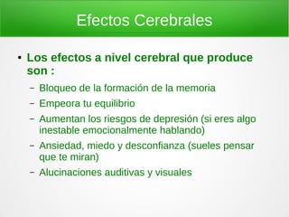 Efectos Cerebrales

●   Los efectos a nivel cerebral que produce
    son :
    –   Bloqueo de la formación de la memoria
    –   Empeora tu equilibrio
    –   Aumentan los riesgos de depresión (si eres algo
        inestable emocionalmente hablando)
    –   Ansiedad, miedo y desconfianza (sueles pensar
        que te miran)
    –   Alucinaciones auditivas y visuales
 