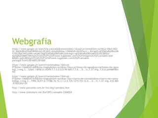 Webgrafia
https://www.google.pt/search?q=cannabis&newwindow=1&source=lnms&tbm=isch&sa=X&ei=M2c
tU_K6OInBhAfHoIH4BA&ved=0CAkQ_AUoAQ&biw=1366&bih=643#facrc=_&imgdii=gOZMXaRpDBxlzM
%3A%3BpCNXGyNIEcnAuM%3BgOZMXaRpDBxlzM%3A&imgrc=gOZMXaRpDBxlzM%253A%3BFbU-
AydQKdckMM%3Bhttp%253A%252F%252Fwww.tugaleaks.com%252Fimagens%252Fcannabis-leaf-
80682.jpg%3Bhttp%253A%252F%252Fwww.tugaleaks.com%252Fcannabis-
portugal.html%3B1600%3B1600
https://www.google.pt/search?newwindow=1&hl=pt-
PT&biw=1366&bih=600&site=imghp&tbm=isch&sa=1&q=cachimos+de+agua&oq=cachimos+de+agua
&gs_l=img.3...12601.14058.0.14399.7.7.0.0.0.0.99.660.7.7.0....0...1c.1.37.img..7.0.0.qVHMR96hi
NU
https://www.google.pt/search?newwindow=1&hl=pt-
PT&biw=1366&bih=643&site=imghp&tbm=isch&sa=1&q=charro+de+cannabis&oq=charro+de+canna
bis&gs_l=img.3...7494.16317.0.17186.16.12.3.1.2.0.135.1215.7j5.12.0....0...1c.1.37.img..8.8.484
.KYBjGzbz124
http://www.psicosite.com.br/tra/drg/cannabis.htm
http://www.slideshare.net/Rui1995/cannabis-3384024
 