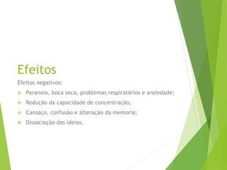 Efeitos
Efeitos negativos:
 Paranoia, boca seca, problemas respiratórios e ansiedade;
 Redução da capacidade de concentração;
 Cansaço, confusão e alteração da memoria;
 Dissociação das ideias.
 