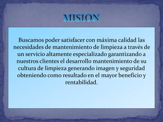 Buscamos poder satisfacer con máxima calidad las
necesidades de mantenimiento de limpieza a través de
un servicio altamente especializado garantizando a
nuestros clientes el desarrollo mantenimiento de su
cultura de limpieza generando imagen y seguridad
obteniendo como resultado en el mayor beneficio y
rentabilidad.
 