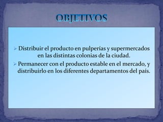  Distribuir el producto en pulperías y supermercados
en las distintas colonias de la ciudad.
 Permanecer con el producto estable en el mercado, y
distribuirlo en los diferentes departamentos del país.
 