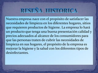 Nuestra empresa nace con el propósito de satisfacer las
necesidades de limpieza en los diferentes hogares, sitios
que requieren productos de higiene. La empresa lo hará
un producto que tenga una buena presentación calidad y
precios adecuados al alcance de los consumidores para
que las personas traten de cubrir las necesidades de
limpieza en sus hogares, el propósito de la empresa es
mejorar la higiene y la salud con los diferentes tipos de
desinfectantes.
 