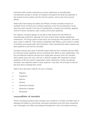 chemicals within (these chemicals are known collectively as cannabinoids).
    Cannabinoids activate a number of receptors throughout the body but especially in
    the central nervous system and the immune system, and so may have several
    effects.

    Wide-scale trials testing the safety and efficacy of these cannabis extracts (or
    synthetic forms of them) are currently underway in the UK and elsewhere. So far
    there has been interest in the use of cannabinoids in nausea and vomiting, appetite,
    control of cancer symptoms, pain, anxiety and muscle spasticity.

    For instance, cannabis appears to be able to help reduce the side effects of
    chemotherapy treatment, although not more so than other already established
    medications. The drugs used to treat cancer are among the most powerful, and most
    toxic, used in medicine. They produce unpleasant side effects, such as days or weeks
    of vomiting and nausea after each treatment. Some cannabinoids relieve nausea and
    allow patients to eat and live normally.

    Cannabis extracts also seem to benefit people suffering from multiple sclerosis (MS),
    by reducing muscle spasticity and so increasing their ability to stay independent. The
    first cannabinoid medicine derived from whole plant extracts (from the cannabis
    sativa plant) came into use in the UK in 2010 for people with moderate to severe
    spasticity in MS who haven't responded to other treatments. Unlike recreational
    cannabis, this treatment doesn't cause euphoria - less than 3% of those in trials for
    the drug said it changed their mood.

    Claims have also been made for its use in treating:

•          Migraine

•          Headaches

•          Asthma

•          Strokes

•          Parkinson's disease

•          Alzheimer's disease

•          Alcoholism


    InsomniaRisks       of cannabis

    There's increasing evidence that cannabis use is linked to a number of health risks. It
    damages the ability to concentrate, decreases motivation and more than occasional
    use in teenagers can affect psychological development. Users can become anxious,
 