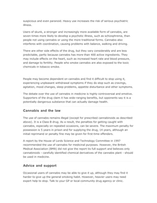 suspicious and even paranoid. Heavy use increases the risk of serious psychiatric
illness.

Users of skunk, a stronger and increasingly more available form of cannabis, are
seven times more likely to develop a psychotic illness, such as schizophrenia, than
people not using cannabis or using the more traditional forms. Cannabis also
interferes with coordination, causing problems with balance, walking and driving.

There are other side effects of the drug, but they vary considerably and are less
predictable, partly because cannabis has more than 400 active ingredients. They
may include effects on the heart, such as increased heart rate and blood pressure,
and damage to fertility. People who smoke cannabis are also exposed to the toxic
chemicals in tobacco smoke.



People may become dependent on cannabis and find it difficult to stop using it,
experiencing unpleasant withdrawal symptoms if they do stop such as cravings,
agitation, mood changes, sleep problems, appetite disturbance and other symptoms.

The debate over the use of cannabis in medicine is highly controversial and emotive.
Supporters of the drug claim it has wide-ranging benefits, but opponents say it is a
potentially dangerous substance that can actually damage health.


Cannabis and the law

The use of cannabis remains illegal (except for prescribed cannabinoids as described
above). It is a Class B drug. As a result, the penalties for getting caught with
cannabis, especially on repeated occasions, can be severe. The maximum penalty for
possession is 5 years in prison and for supplying the drug, 14 years, although an
initial reprimand or penalty fine may be given for first-time offenders.

A report by the House of Lords Science and Technology Committee in 1997
recommended the use of cannabis for medicinal purposes. However, the British
Medical Association (BMA) did not give the report tis full support and believes only
cannabinoids - carefully identified chemical derivatives of the cannabis plant - should
be used in medicine.


Advice and support

Occasional users of cannabis may be able to give it up, although they may find it
harder to give up the general smoking habit. However, heavier users may need
expert help to stop. Talk to your GP or local community drug agency or clinic.
 