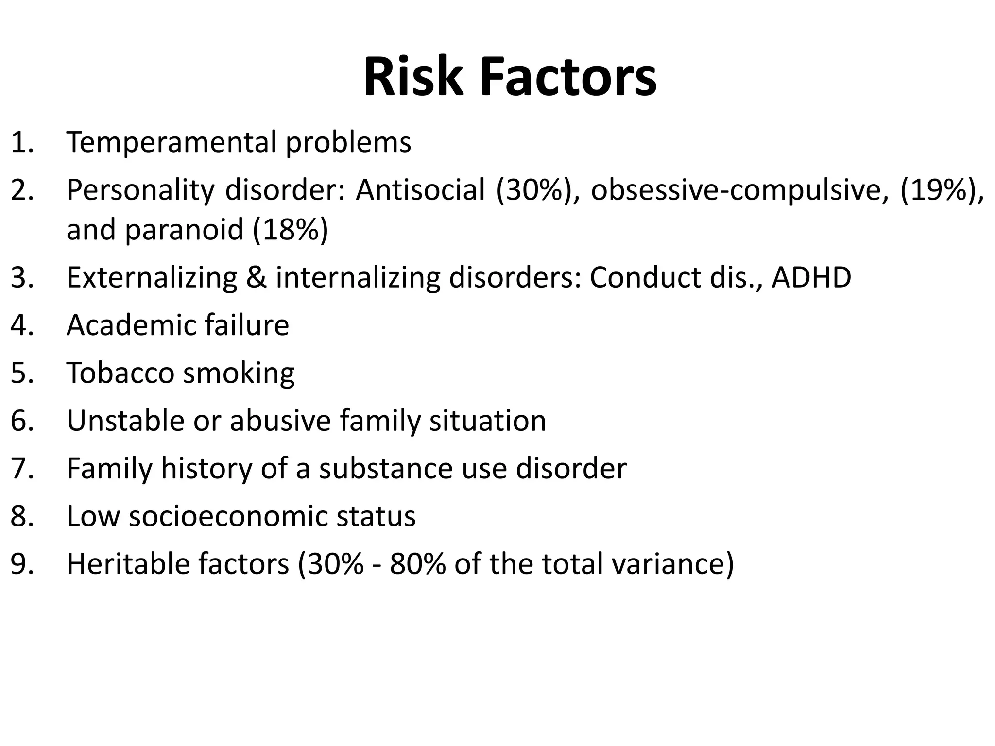 Risk Factors
1. Temperamental problems
2. Personality disorder: Antisocial (30%), obsessive-compulsive, (19%),
and paranoid (18%)
3. Externalizing & internalizing disorders: Conduct dis., ADHD
4. Academic failure
5. Tobacco smoking
6. Unstable or abusive family situation
7. Family history of a substance use disorder
8. Low socioeconomic status
9. Heritable factors (30% - 80% of the total variance)
 