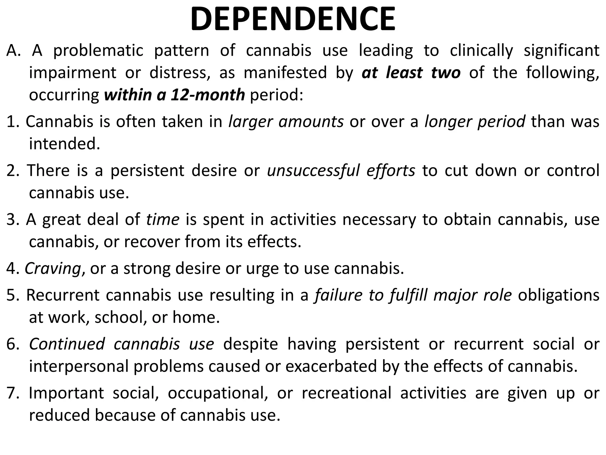DEPENDENCE
A. A problematic pattern of cannabis use leading to clinically significant
impairment or distress, as manifested by at least two of the following,
occurring within a 12-month period:
1. Cannabis is often taken in larger amounts or over a longer period than was
intended.
2. There is a persistent desire or unsuccessful efforts to cut down or control
cannabis use.
3. A great deal of time is spent in activities necessary to obtain cannabis, use
cannabis, or recover from its effects.
4. Craving, or a strong desire or urge to use cannabis.
5. Recurrent cannabis use resulting in a failure to fulfill major role obligations
at work, school, or home.
6. Continued cannabis use despite having persistent or recurrent social or
interpersonal problems caused or exacerbated by the effects of cannabis.
7. Important social, occupational, or recreational activities are given up or
reduced because of cannabis use.
 
