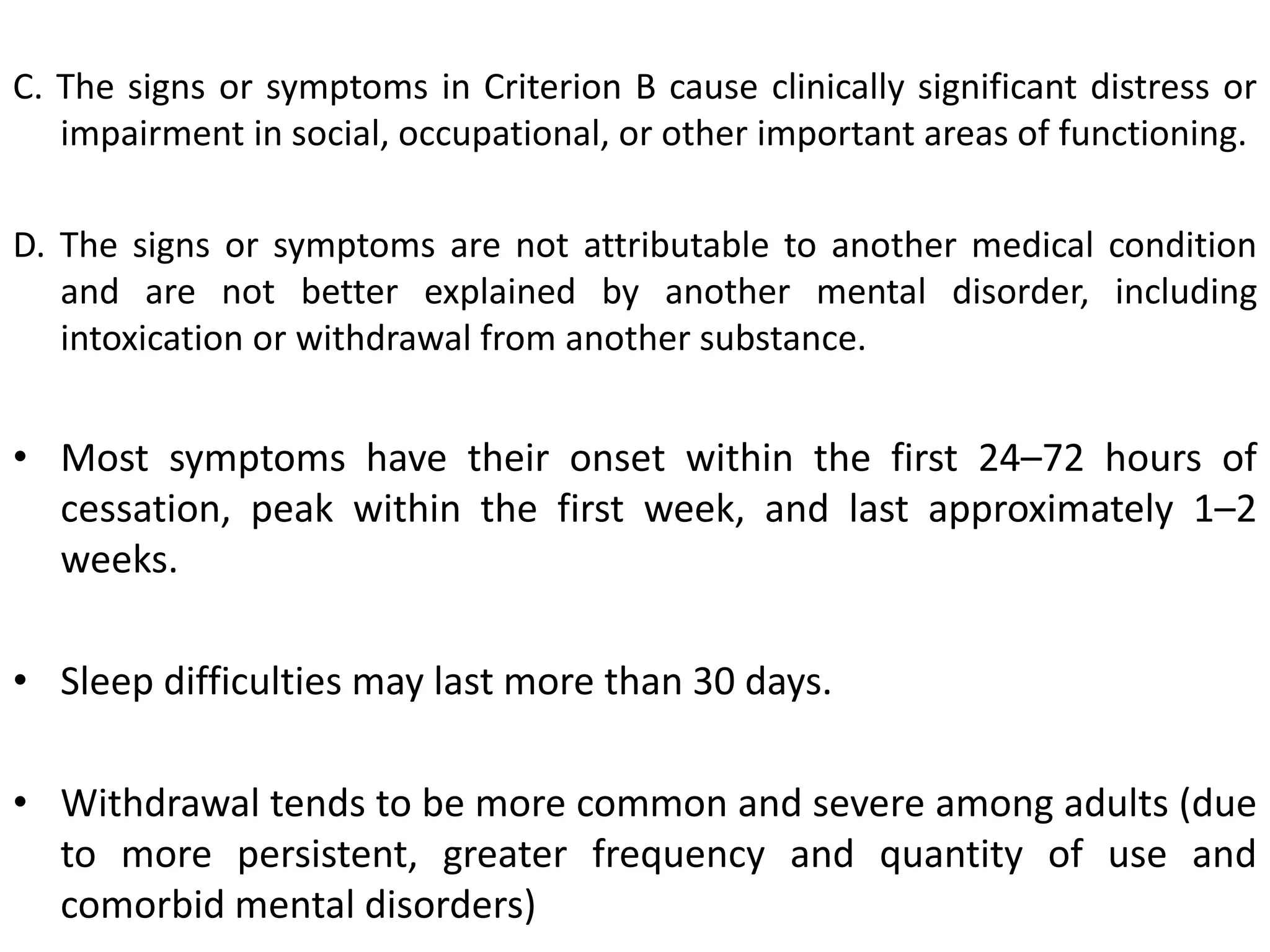 C. The signs or symptoms in Criterion B cause clinically significant distress or
impairment in social, occupational, or other important areas of functioning.
D. The signs or symptoms are not attributable to another medical condition
and are not better explained by another mental disorder, including
intoxication or withdrawal from another substance.
• Most symptoms have their onset within the first 24–72 hours of
cessation, peak within the first week, and last approximately 1–2
weeks.
• Sleep difficulties may last more than 30 days.
• Withdrawal tends to be more common and severe among adults (due
to more persistent, greater frequency and quantity of use and
comorbid mental disorders)
 