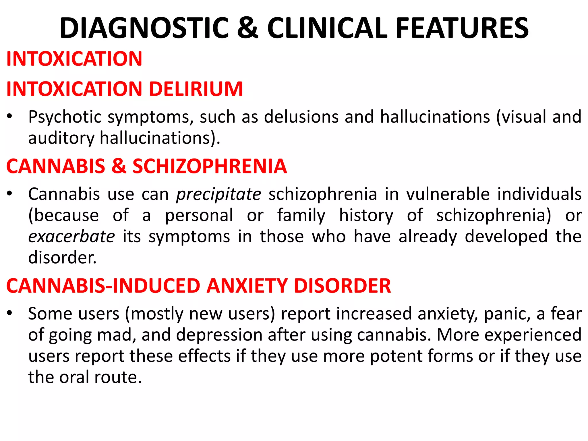 DIAGNOSTIC & CLINICAL FEATURES
INTOXICATION
INTOXICATION DELIRIUM
• Psychotic symptoms, such as delusions and hallucinations (visual and
auditory hallucinations).
CANNABIS & SCHIZOPHRENIA
• Cannabis use can precipitate schizophrenia in vulnerable individuals
(because of a personal or family history of schizophrenia) or
exacerbate its symptoms in those who have already developed the
disorder.
CANNABIS-INDUCED ANXIETY DISORDER
• Some users (mostly new users) report increased anxiety, panic, a fear
of going mad, and depression after using cannabis. More experienced
users report these effects if they use more potent forms or if they use
the oral route.
 
