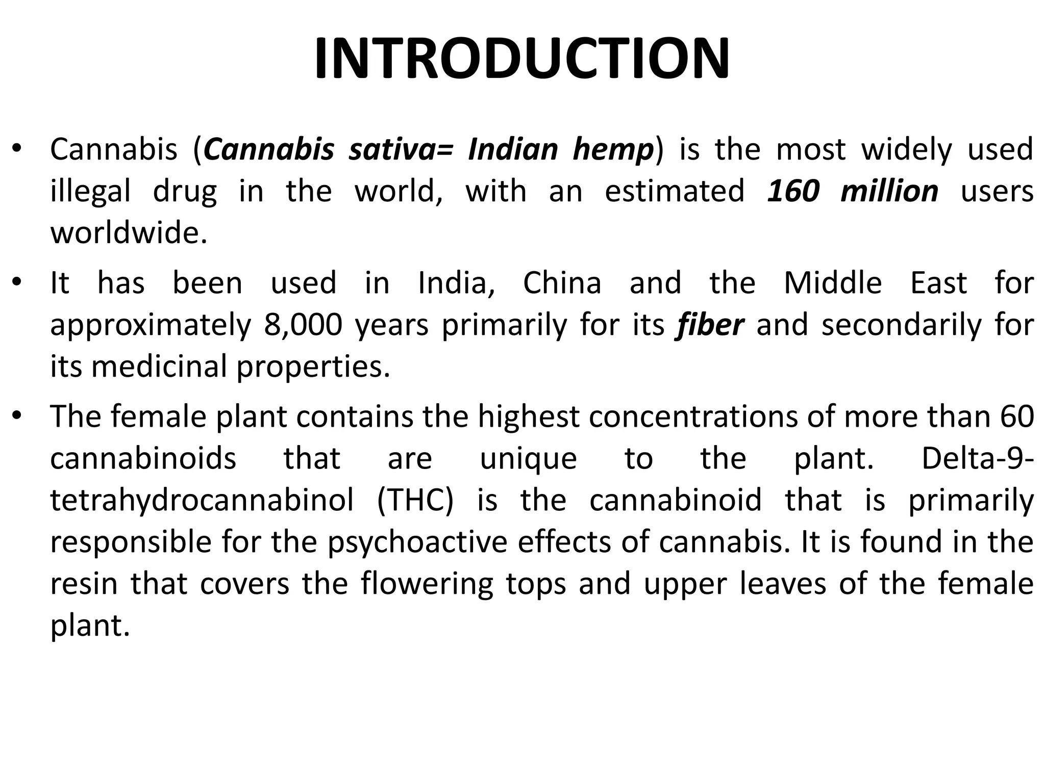 INTRODUCTION
• Cannabis (Cannabis sativa= Indian hemp) is the most widely used
illegal drug in the world, with an estimated 160 million users
worldwide.
• It has been used in India, China and the Middle East for
approximately 8,000 years primarily for its fiber and secondarily for
its medicinal properties.
• The female plant contains the highest concentrations of more than 60
cannabinoids that are unique to the plant. Delta-9-
tetrahydrocannabinol (THC) is the cannabinoid that is primarily
responsible for the psychoactive effects of cannabis. It is found in the
resin that covers the flowering tops and upper leaves of the female
plant.
 