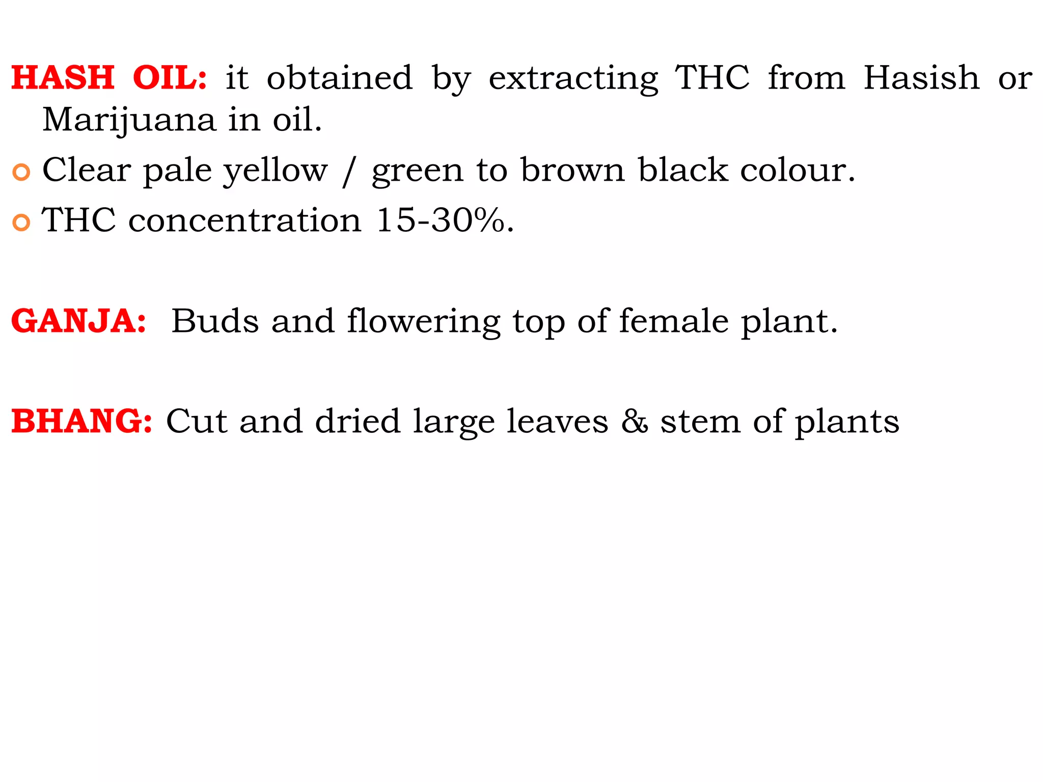 HASH OIL: it obtained by extracting THC from Hasish or
Marijuana in oil.
 Clear pale yellow / green to brown black colour.
 THC concentration 15-30%.
GANJA: Buds and flowering top of female plant.
BHANG: Cut and dried large leaves & stem of plants
 