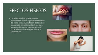 EFECTOS FÍSICOS
• Los efectos físicos que se pueden
experimentar son un ligero aceleramiento
del ritmo cardiaco, dilatación de los vasos
sanguíneos, enrojecimiento de los ojos,
aumento del apetito y sequedad en la
boca, así como mareo y pérdida de la
coordinación.
 