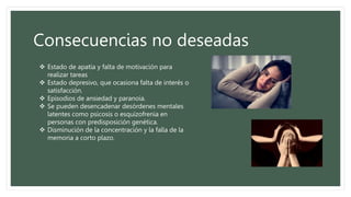 Consecuencias no deseadas
 Estado de apatía y falta de motivación para
realizar tareas
 Estado depresivo, que ocasiona falta de interés o
satisfacción.
 Episodios de ansiedad y paranoia.
 Se pueden desencadenar desórdenes mentales
latentes como psicosis o esquizofrenia en
personas con predisposición genética.
 Disminución de la concentración y la falla de la
memoria a corto plazo.
 