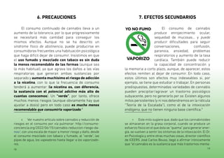 18 19
6. PRECAUCIONES
El consumo continuado de cannabis lleva a un
aumento de la tolerancia, por lo que progresivamente
se necesitará más cantidad para conseguir los
mismos efectos. Aunque no se ha descrito un
síndrome físico de abstinencia, puede producirse en
consumidoras frecuentes una habituación psicológica
que haga difícil dejar de consumir. Insistimos en que
el uso fumado y mezclado con tabaco es sin duda
la menos recomendable de las formas (aunque sea
la más habitual), ya que agrava los daños a las vías
respiratorias que generan ambas sustancias por
separado y aumenta muchísimo el riesgo de adicción
a la nicotina, con lo que la frecuencia de consumo
tenderá a aumentar (la nicotina es, con diferencia,
la sustancia con el potencial adictivo más alto de
cuantas conocemos). Un “verde”, por tanto, ofrece
muchos menos riesgos (aunque obviamente hay que
ajustar a dosis) pero en todo caso es mucho menos
recomendable que consumirlo vaporizado.8
8 Ver nuestro artículo sobre cannabis y reducción de
riesgos en el consumo por vía pulmonar: http://consumo-
conciencia.org/2022/06/15/cannabis-reduccion-riesgo-da-
nos/, con una escala de mayor a menor riesgo y daño, desde
el consumo mezclado con tabaco y fumado, al “verde”, las
pipas de agua, los vapeadores hasta llegar a los vaporizado-
res.
7. EFECTOS SECUNDARIOS
El consumo de cannabis
produce enrojecimiento ocular,
sequedad de mucosas... y puede
producir dificultades para seguir
conversaciones, confusión,
paranoia, ansiedad, problemas
respiratorios y aumento de la tasa
cardíaca. También puede reducir
la capacidad de concentración y
la memoria a corto plazo, aunque, de aparecer, estos
efectos remiten al dejar de consumir. En todo caso,
estos últimos son efectos muy indeseables si, por
ejemplo, se tiene que estudiar o trabajar. En personas
predispuestas, determinadas variedades de cannabis
pueden precipitar/agravar un trastorno psicológico
subyacente, pero no generarlo per se. Existen algunos
mitos persistentes (y ni nos detendremos en la ridícula
“Teoría de la Escalada”), como el de la intoxicación
endógena, que no tienen ninguna base científica.9
9 Este mito sugiere que, dado que los cannabinoides
se almacenan en la grasa corporal, cuando se produce un
esfuerzo físico en el que ésta se “quema” para generar ener-
gía, se vuelven a sentir los síntomas de la intoxicación. El Dr.
en Psicología y, entre otras muchas cosas, director científico
de ICEERS José Carlos Bouso, llegó a afirmar irónicamente
que “el cannabis es la sustancia que más trastornos menta-
 