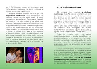 12 13
etc. El THC intensifica algunas funciones sensoriales
como la visión, la audición y el tacto, y modifica la
percepción del espacio y el tiempo.
Además, muchas personas lo usan por sus
propiedades afrodisíacas, cuyo conocimiento se
remonta también muchos siglos atrás. De nuevo
simplificando, diremos que la capacidad del cannabis
de potenciar las sensaciones y de tener una
conciencia más plena hace que las experiencias sean
más placenteras y profundas para muchas personas,
mientras que otras (insistimos: en función también
de variedades y momentos) se sienten apalancadas
o pierden el interés en el sexo. A este respecto,
sí debemos añadir como “factores objetivos”, que
algunos cannabinoides hacen que suban nuestros
niveles de testosterona y, por tanto, el deseo sexual,
pero el consumo recurrente o crónico puede hacer
que bajen nuestras “reservas” de dicha hormona y, a
la larga, nuestra libido.
4.1 Las propiedades medicinales
El cannabis tiene muchas propiedades
medicinales, claro. No procede caracterizarlas aquí,
puesto que su manejo corresponde (correspondería,
cabe decir, ya que en España no ha sido regulado
este uso) a facultativas que procuren un adecuado
diagnóstico y tratamiento. Sin embargo, dada la
relevancia que han cobrado los estudios en los
últimos años (los cannabinoides se cuentan entre
las sustancias más investigadas del mundo)
mencionaremos brevemente algunos de sus usos y
algunos textos para saber más sobre el tema.6
Todos los estudios sobre sus efectos
terapéuticos coinciden en señalar que el buen uso
de adecuadas cepas de cannabis genera disminución
de dolor neuropático y mejora la calidad del sueño
de mantenimiento. Se han señalado otras muchas
propiedades según su proporción de principios
6 Ver por ejemplo Vergara, K., Cannabis Consciente. Para
un uso medicinal de la marihuana, Ed. Comanegra, Barcelona,
2016, un libro muy sencillo, útil a nivel divulgativo. Pero sin
duda el libro de Atance, J. A. y Guzmán, M., ( coords.) Usos
medicinales del cannabis. ¿Qué sabemos de sus propiedades
curativas?, Ed. Catarata, Madrid, 2019, es el más serio sobre
cannabis medicinal que conocemos, y aúna la solidez de
los estudios científicos de un equipo puntero a nivel mundial
con la accesibilidad para quienes no son especialistas.
 