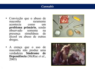 • Convicção que o abuso de
maconha raramente
acontecia como um
problema primário, sendo
observado somente na
presença simultânea de
álcool ou abuso de outras
drogas.
• A crença que o uso de
maconha não produz uma
verdadeira Síndrome de
Dependência (McRae et al.,
2003)
Cannabis
.
 