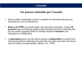 • Poucos dados controlados existem a respeito do tratamento de psicoses
induzidas por uso de substâncias.
• Berk et al (1999) em estudo duplo cego placebo controlado avaliou 30
pacientes que preenchiam critérios para desordem psicótica induzida pelo
uso de canabis segundo DSM IV, tratados durante 4 semanas com
olanzapina ou haloperidol.
• A olanzapina parece ser tão efetiva quanto o haloperidol no controle dos
sintomas psicóticos induzidos por maconha mas está associada com baixas
taxas de efeitos extrapiramidais. (Berk et al., 1999)
Cannabis
Nas psicoses induzidas por Cannabis
 