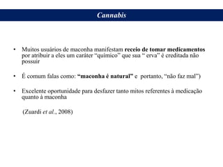 Desfazer Alguns Mitos…
• Muitos usuários de maconha manifestam receio de tomar medicamentos
por atribuir a eles um caráter “químico” que sua “ erva” é creditada não
possuir
• É comum falas como: “maconha é natural” e portanto, “não faz mal”)
• Excelente oportunidade para desfazer tanto mitos referentes à medicação
quanto à maconha
(Zuardi et al., 2008)
Cannabis
 
