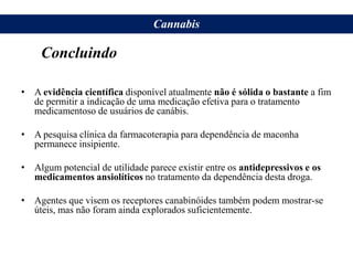 • A evidência científica disponível atualmente não é sólida o bastante a fim
de permitir a indicação de uma medicação efetiva para o tratamento
medicamentoso de usuários de canábis.
• A pesquisa clínica da farmacoterapia para dependência de maconha
permanece insipiente.
• Algum potencial de utilidade parece existir entre os antidepressivos e os
medicamentos ansiolíticos no tratamento da dependência desta droga.
• Agentes que visem os receptores canabinóides também podem mostrar-se
úteis, mas não foram ainda explorados suficientemente.
Cannabis
Concluindo
 