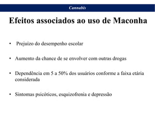 Cannabis
• Prejuízo do desempenho escolar
• Aumento da chance de se envolver com outras drogas
• Dependência em 5 a 50% dos usuários conforme a faixa etária
considerada
• Sintomas psicóticos, esquizofrenia e depressão
Efeitos associados ao uso de Maconha
 