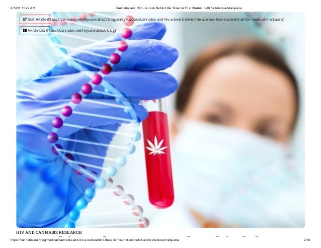 4/1/22, 11:29 AM Cannabis and HIV - A Look Behind the Science That Started It All for Medical Marijuana
https://cannabis.net/blog/medical/cannabis-and-hiv-a-look-behind-the-science-that-started-it-all-for-medical-marijuana 2/16
HIV AND CANNABIS RESEARCH
bi d k hi d h
 Edit Article (https://cannabis.net/mycannabis/c-blog-entry/update/cannabis-and-hiv-a-look-behind-the-science-that-started-it-all-for-medical-marijuana)
 Article List (https://cannabis.net/mycannabis/c-blog)
 
