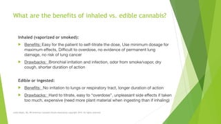 What are the benefits of inhaled vs. edible cannabis? 
Inhaled (vaporized or smoked):

! Benefits: Easy for the patient to self-titrate the dose, Use minimum dosage for
maximum effects, Difficult to overdose, no evidence of permanent lung
damage, no risk of lung cancer

! Drawbacks: Bronchial irritation and infection, odor from smoke/vapor, dry
cough, shorter duration of action

Edible or ingested:

! Benefits: No irritation to lungs or respiratory tract, longer duration of action

! Drawbacks: Hard to titrate, easy to “overdose”, unpleasant side effects if taken
too much, expensive (need more plant material when ingesting than if inhaling)
Leslie Reyes, BA, RN American Cannabis Nurses Association copyright 2014. All rights reserved.
 