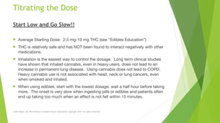 Titrating the Dose
Start Low and Go Slow!!
! Average Starting Dose: 2.5 mg-10 mg THC (see “Edibles Education”)

! THC is relatively safe and has NOT been found to interact negatively with other
medications.

! Inhalation is the easiest way to control the dosage. Long term clinical studies
have shown that inhaled cannabis, even in heavy users, does not lead to an
increase in permanent lung disease. Using cannabis does not lead to COPD.
Heavy cannabis use is not associated with head, neck or lung cancers, even
when smoked and inhaled.

! When using edibles, start with the lowest dosage, wait a half hour before taking
more. The onset is very slow when ingesting pills or edibles and patients often
end up taking too much when an effect is not felt within 15 minutes.
Leslie Reyes, BA, RN American Cannabis Nurses Association copyright 2014. All rights reserved.
 