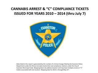CANNABIS ARREST & “C” COMPLIANCE TICKETS
ISSUED FOR YEARS 2010 – 2014 (thru July 7)
Data listed in this report is generated by the number of criminal charges filed by the Evanston Police
Department under the Illinois Cannabis Control Act and compliance citations under the City of
Evanston Municipal Code. Mapping data is by address location and may have multiple arrests or “C”
tickets associated with one location. Mapping data for 2014 is through May 31st.
 