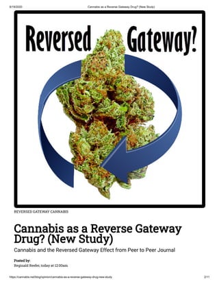 8/19/2020 Cannabis as a Reverse Gateway Drug? (New Study)
https://cannabis.net/blog/opinion/cannabis-as-a-reverse-gateway-drug-new-study 2/11
REVERSED GATEWAY CANNABIS
Cannabis as a Reverse Gateway
Drug? (New Study)
Cannabis and the Reversed Gateway Effect from Peer to Peer Journal
Posted by:
Reginald Reefer, today at 12:00am
 