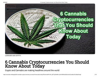 6/3/2020 6 Cannabis Cryptocurrencies You Should Know About Today
https://cannabis.net/blog/b2b/6-cannabis-cryptocurrencies-you-should-know-about-today?fbclid=IwAR1dYar_j9FTyiUb5ANh-U2eV3SRNJ4DsEUeUh3CzuBwJZh-50hjsRJr4g4 2/15
CANNABIS AND CRYPTO
6 Cannabis Cryptocurrencies You Should
Know About Today
Crypto and Cannabis are making headlines around the world
 Edit Article (https://cannabis.net/mycannabis/c-blog-entry/update/6-cannabis-cryptocurrencies-you-should-know-about-today)
 Article List (https://cannabis.net/mycannabis/c-blog)
 