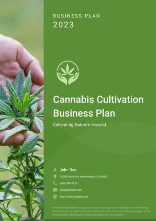 B U S I N E S S P L A N
2023
Cannabis Cultivation
Business Plan
Cultivating Nature's Harvest
John Doe

10200 Bolsa Ave, Westminster, CA, 92683

(650) 359-3153

info@example.com

http://www.example.com

Information provided in this business plan is unique to this business and confidential;
therefore, anyone reading this plan agrees not to disclose any of the information in this
business plan without prior written permission of the company.
 