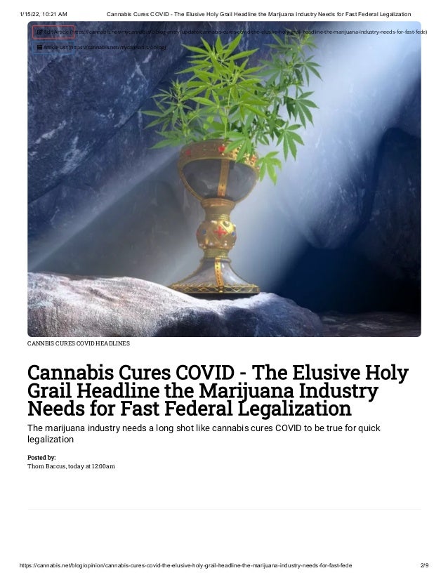 1/15/22, 10:21 AM Cannabis Cures COVID - The Elusive Holy Grail Headline the Marijuana Industry Needs for Fast Federal Legalization
https://cannabis.net/blog/opinion/cannabis-cures-covid-the-elusive-holy-grail-headline-the-marijuana-industry-needs-for-fast-fede 2/9
CANNBIS CURES COVID HEADLINES
Cannabis Cures COVID - The Elusive Holy
Grail Headline the Marijuana Industry
Needs for Fast Federal Legalization
The marijuana industry needs a long shot like cannabis cures COVID to be true for quick
legalization
Posted by:

Thom Baccus, today at 12:00am
 Edit Article (https://cannabis.net/mycannabis/c-blog-entry/update/cannabis-cures-covid-the-elusive-holy-grail-headline-the-marijuana-industry-needs-for-fast-fede)
 Article List (https://cannabis.net/mycannabis/c-blog)
 