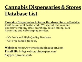 Cannabis Dispensaries & Stores Database List at Affordable
Cost! Relax, we'll do the work! We specialized in online
directory scraping, email searching, data cleaning, data
harvesting and web scraping services.
- It’s Fresh and High Quality Database.
- Get Free Sample from us.
Website: http://www.webscrapingexpert.com
Email ID: info@webscrapingexpert.com
Skype: nprojectshub
 