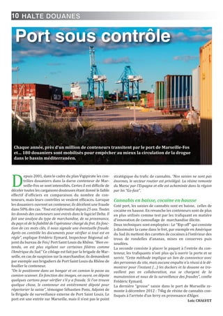 10
D
epuis 2001, dans le cadre du plan Vigipirate les con-
trôles douaniers dans la darse conteneur de Mar-
seille-Fos se sont intensifiés. Certes il est difficile de
déceler toutes les cargaisons douteuses étant donné le faible
effectif d’officiers en comparaison du nombre de con-
teneurs, mais leurs contrôles se veulent efficaces. Lorsque
les douaniers ouvrent un conteneur, ils décèlent une fraude
dans 50% des cas. “Tout est informatisé depuis 25 ans. Toutes
les donnés des conteneurs sont entrés dans le logiciel Delta. Il
fait une analyse du type de marchandise, de sa provenance,
du pays et de la fiabilité de l’opérateur chargé du fret. En fonc-
tion de ces mots clés, il nous signale une éventuelle fraude.
Après on contrôle les documents pour vérifier si tout est en
règle”, explique Frédéric Eymard, Inspecteur Régional ad-
joint du bureau de Fos/ Port Saint Louis du Rhône. “Bien en-
tendu, on est plus vigilant sur certaines filières comme
l’Amérique du Sud.” Ce ciblage est fait par la brigade de Mar-
seille, en cas de suspicion sur la marchandise, ils demandent
par exemple aux brigadiers de Port Saint Louis du Rhône de
fouiller le conteneur.
“On le positionne dans un hangar et on camion le passe au
camion-scanner. En fonction des images, on ouvre, on dépote
quelques cartons pour vérifier s’il y a fraude. Si l’on trouve
quelque chose, le conteneur est entièrement dépoté pour
répertorier la saisie”, témoigne Sébastien Pons, Adjoint de
la Brigade de surveillance externe de Port Saint Louis. Le
port est une entrée sur Marseille, mais il n’est pas le point
stratégique du trafic de cannabis. “Nos saisies ne sont pas
énormes, le vecteur routier est privilégié. La résine remonte
du Maroc par l’Espagne et elle est acheminée dans la région
par les “Go-fast”.
Cannabis en baisse, cocaïne en hausse
Coté port, les saisies de cannabis sont en baisse, celles de
cocaïne en hausse. En revanche les conteneurs sont de plus
en plus utilisés comme test par les trafiquant en matière
d’innovation de camouflage de marchandise illicite.
Deux techniques sont employées : Le “Rip-off” qui consiste
à dissimuler la came dans le fret, par exemple en Amérique
du Sud ils mettent des carottes de cocaïnes à l’intérieur des
trous de rondelles d’ananas, mises en conserves puis
soudées.
La seconde consiste à placer le paquet à l’entrée du con-
teneur, les trafiquants n’ont plus qu’à ouvrir la porte et se
servir. “Cette méthode implique un lien de connivence avec
des personnes du site, mais aucune enquête n’a réussi à le dé-
montrer pour l’instant (…) les dockers et la douane ne tra-
vaillent pas en collaboration, eux se chargent de la
manutention et nous de la surveillance des fraudes”, confie
Frédéric Eymard.
La dernière “grosse” saisie dans le port de Marseille re-
monte à décembre 2012 : 74kg de résine de cannabis con-
fisqués à l’arrivée d’un ferry en provenance d’Alger.
Loïc CHALVET
Port sous contrôle
Chaque année, près d’un million de conteneurs transitent par le port de Marseille-Fos
et… 180 douaniers sont mobilisés pour empêcher au mieux la circulation de la drogue
dans le bassin méditerranéen.
HALTE DOUANES
 