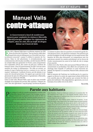 11
E
n 2011, Manuel Valls lance sa réforme majeure les ZSP,
Zones de Sécurité Prioritaire. “Des territoires ciblés dans
lesquels des actes de délinquance ou d'incivilité sont struc-
turellement enracinés” comme l’a défini le ministre de l’in-
térieur. Dans la cité phocéenne, 6 arrondissements, qui
contiennent les cités les plus sensibles, ont été classées ZSP. On
en compte déjà une quinzaine en France, (une cinquantaine
d’ici septembre 2013). Des zones où près de 2 millions de
français vivent. Pour le Gouvernement, les ZSP c'est une autre
manière de traiter la délinquance. “On cible un secteur, on
analyse le type d'infractions qu'on y commet et on y met les
moyens”. Justement, 3 millions d’euros ont été alloués à ces
zones de sécurité prioritaire. Un apport qui a permis le dé-
ploiement de plus de 200 policiers et gendarmes à Marseille,
ainsi qu’un renfort de 240 CRS.
Grâce à cette aide, Manuel Valls a mis en place une nouvelle
stratégie d'occupation du terrain. Elle consiste à “bloquer les
cités” avec des opérations “coup de poing”. Les forces de police
se mettent en place dans les quartiers et montent la garde du-
rant plusieurs jours, voir plusieurs semaines. Une présence qui
permet d’endiguer le trafic de drogue sur du moyen terme. Une
manière de faire plus dissuasive, en comparaison avec les
opérations menées les années précédentes où les forces de
l’ordre investissaient les caves et les halls de cité, le temps
d’une journée.
L’affaire de la Bac Nord a elle aussi poussé Manuel Valls à un
remaniement en profondeur. Une affaire de corruption et de
chantage dans laquelle 17 policiers se sont retrouvés im-
pliqués. En réponse à ce marasme, Manuel Valls a dissout cette
brigade.
Mais le ministre de l’intérieur ne s’arrête pas la, il a aussi in-
auguré en février le centre de supervision urbain (CSU) d’où
l’on contrôle plus de 200 caméras qui scrutent les faits et
gestes des habitants. Vols, dégradations, agressions, on en at-
tend plus d’un millier d’ici la fin 2014.
T.A. et F.S.
Manuel Valls
contre-attaque
Le Gouvernement a lancé de nombreuses
mesures pour combattre la violence à Marseille.
Objectif principal : éradiquer les règlements de
comptes, dans les cités, liés au trafic de drogue.
Retour sur 8 mois de lutte.
Parole aux habitants
P
our endiguer le trafic de cannabis qui gangrène certaines cités
de Marseille, Manuel Valls s’essaye à une stratégie novatrice.
Bloquer l’entrée de ces quartiers avec des unités de CRS. Les
policiers occupent la zone avec des camions pendant plusieurs se-
maines ce qui est censé empêcher clients et dealers d’opérer leurs
transactions.
A la cité de la Sauvagère, dans les quartiers Sud, les forces de l’ordre
ont employé cette technique coup de poing durant deux semaines.
Trois mois plus tard, on peut toujours se procurer de la résine ou
même de l’herbe sans difficulté. Les “choufs” ont repris leur place,
prêt à sonner l’alerte dès qu’un véhicule de la police est en approche.
Tahagan habite au premier étage d’un des blocs situé à deux pas du
point de vente. Il vit dans un trois pièces où il élève son fils de deux
ans avec sa femme. Pour lui “la police n’a rien changé et ne changera
jamais rien. Ils ont peut être arrêter la vente pendant deux semaines
mais ça a repris de plus belle. Ce trafic est trop lucratif ils n’arrêteront
jamais”. Ce qui inquiète le plus ce trentenaire, c’est l’éducation de
son enfant. “Comment voulez vous que j’explique à mon fils qu’il faut
aller à l’école alors qu’il pourrait faire de l’argent facilement avec eux.
Ils emploient les jeunes très tôt dès dix ans parfois”. Une situation qui
ne cesse d’empirer. Hélène réside dans le quartier depuis une ving-
taine d’années. “Avant ce n’était pas comme ça”, se souvient-elle. “Ils
ont commencé leur trafic il y a une dizaine d’année. Depuis tout a
changé, ils dégradent et salissent tout. On ne se sent plus en sécurité
surtout depuis la dernière fois”.
“La dernière fois” dont Hélène parle, c’était le 14 Janvier. A une
heure du matin, cinq coups de feu ont retenti visant un jeune homme
de 24 ans. Tête présumée du réseau de la cité il a été touché à la
nuque. Il s’en est sorti et a été écroué. “J’ai eu la peur de ma vie, je ne
comprenais pas ce qui se passait. Depuis je pense parfois à déménager
mais je suis trop attaché à mon quartier”, soupire t-elle.
Pour ce qui est du blocage de l’entrée de la citée son avis est mitigé.
“ça me rassurait de voir les policiers veiller sur nous mais d’un autre
côté je me sentait encerclé presque en guerre avec toutes les armes
qu’ils portaient. Et puis cela n’a pas changé grand chose, le trafic a
repris et nous sommes confrontés aux mêmes problèmes”.
Le 1er
juin une manifestation sera organisée par un collectif des cités
des quartiers Nord. Ils veulent mobiliser les Marseillais pour lutter
contre toutes les formes de violences existantes dans ces cités et
Hélène compte bien y participer.
Florian SAinTiLAn
KIF ET KEUFS
 