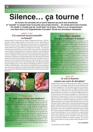 12
CULTURES ET CANNABIS...BILLES
Silence… ça tourne !
ADRIEn*, 22 AnS
"J'ai construit ma personnalité
en fumant"
Premier joint à 14 ans. Deux ans après il fumait tous les jours. "J’ai l’im-
pression d’avoir toujours fumé, ça fait partie de moi." Aujourd'hui il
dépense entre de 150 à 200 euros par mois pour sa consommation
"C'est une somme, mais j'ai décidé de ne fumer que de la qualité. Pour ça
il faut mettre le prix." Les effets ont changé avec le temps. "En tant que
consommateur quotidien je ne ressens plus ce que peuvent ressentir des
consommateurs occasionnels. Avec un joint ou deux je ne suis pas défoncé,
je suis simplement détendu. Avec les années tu cherches juste une décon-
traction… Quand je m'ennuie je roule car quand je fume le temps fuit. J’ai
commencé à l’époque où c’était invivable chez moi. Mes parents n’étaient
jamais là, j’avais envie de combler leur absence. Avec le temps ils l’ont re-
marqué, ils n’ont jamais été d’accord mais cela m’est égal. Ce n’est pas
parce qu’on fume qu’on rate sa vie. Mon frère fume une dizaine de joints
par jours depuis qu’il a 15 ans. Cela ne l’empêche pas d’être en master 2
et d’être un élève brillant… Avec le joint tu as parfois des trous de mémoire
mais cela reste momentané. Le plus mauvais dans la fumette c'est le tabac
pour les poumons. Maintenant quand je monte les escaliers je suis essouf-
flé direct."
LISA, 20 AnS
"il faut faire attention
à ne pas s'enfermer là dedans"
Au lycée Lisa fumait un joint de temps en temps avec les
copines. Après le bac elle a décidé de s'installer avec son co-
pain. Là les choses ont commencé à se gâter. "A nous deux on
fumait 15 à 20 joints par jour, j'avais besoin de trois pétards
pour démarrer la journée. Au bout d'un moment tu fumes un
bédo avant chaque chose que tu vas faire. Tu ne penses plus
qu'à ça, tu tournes en rond." Si Lisa et son copain pouvaient
se permettre une telle consommation c'est parce qu'ils cul-
tivaient leur propre cannabis. "Le matériel nous a coûté dans
les 800 euros mais avec ce qu'on fumait et ce qu'on vendait
tout à largement été remboursé. Je ne suis pas de ceux qui vous
dirons qu'on ne peut pas être dépendant au cannabis, je crois
à l'addiction. " Un jour Lisa en a eu marre. Elle a quitté co-
pain, appartement, plantes... est rentrée chez ses parents et
n’a plus rien touché pendant 8 mois. "J’ai réalisé que je fumais
pour combler un vide." Aujourd'hui étudiante en deuxième
année de licence elle refume, mais avec modération. "Il faut
avoir été accro pour savoir où sont tes limites. Aujourd'hui je
sais que je ne retomberai jamais dedans."
SAM, 24 AnS
"Je vois la fumette
comme une sorte de discipline"
Avant d’entrer dans les études supérieures Sam ne touchait
ni à l’alcool ni à la drogue. Après deux ans de prépa il entre
en école d’ingénieurs "J’ai tenu deux mois puis j’ai commencé.
Je suis curieux de base, j’ai essayé, j’ai kiffé, j’ai adopté. Fumer
m’a changé, j’ai découvert une nouvelle façon de penser.
Quand tu fumes tes neurones se connectent différemment, tu
te mets à penser à des choses auxquelles tu ne penserais pas
forcément en temps normal." Sam fait aussi de la musique.
"Quand je fume j’ai l’impression que ma créativité est décu-
plée. Ce n’est pas un hasard si beaucoup d’artistes et de gens
célèbres fument. Je suis sûr que Steeve Jobs fumait. J’ai eu une
éducation sévère, aujourd’hui si mes parents apprennent que
je fume et même que je cultive je me fais découper en rondelles.
Mais je suis bien comme je suis et je n’ai pas envie de changer.
Je dois donc vivre avec cette épée de Damoclès au dessus de la
tête." Sam compare la fumette à une discipline. "Dans ma tête
une personne qui fume et arrive à maitriser sa consommation
pourra, plus tard, faire ce qu’il veut dans sa vie. Personnelle-
ment ce qui me permet de me contrôler c’est le sport. Je pra-
tique un sport de combat à un niveau national. Si je n’avais
pas ça pour calmer ma conso, je pense que je partirais en cac-
ahuète."
iris CAZAUBOn
* Les prénoms ont été modifiés.
Un fumeur de cannabis est un jeune dépravé qui porte des dreadlocks `
et "squatte" le canapé toute la journée sans projet d'avenir… Un cliché parmi tant d’autres.
En réalité, il n'existe pas de "profil type" du fumeur. Chacun à un comportement,
une façon bien à lui d'appréhender le produit. Parole aux principaux intéressés...
SOPHIE, 50 AnS
"Je fume pour calmer mes douleurs"
A l’adolescence Sophie fumait quelques pétards "comme tous les
jeunes". Elle a ensuite arrêté de nombreuses années car elle n’en
voyait plus l’utilité. Aujourd’hui, maman d’un garçon de 13 ans elle
a quelques problèmes de santé. "J’ai des douleurs neuropathiques
(lésions au niveau des nerfs) qui me font beaucoup souffrir. Aucun
médicament n’arrivait à me soulager. Un jour j’ai fumé un pet pour
voir. Et ça m’a vraiment calmé. " Elle insiste sur le fait qu’elle n’est
pas "accro". "Je fume maximum deux joints dans la journée quand
la douleur est trop insupportable. Je trouve d’ailleurs que les
médecins sont beaucoup trop fermés sur le sujet." Avec un budget
de 50 euros par mois Sophie est une petite consommatrice. "Il y a
trois ans je plantais, mais j’ai eu des problèmes avec mes graines et
j’ai arrêté. Je fume pour la douleur mais aussi pour le fun, autant
profiter de tous les effets."
Photos Iris CAZAUBON
 