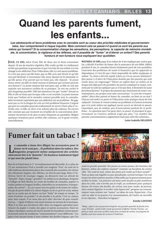 13
Quand les parents fument,
les enfants...
JULiE, 23 AnS, mère d’une fille de deux ans et demi consomme
depuis 10 ans de manière régulière. Elle confie qu’elle n’a réellement
arrêté que pendant sa grossesse et que l’arrivée de son enfant n’a rien
changé à son addiction. Pour l’éducation, elle n’y voit aucun problème.
Ce n’est pas parce qu’elle fume que sa fille sera mal élevée et qu’elle
sera pré-destinée à consommer elle aussi. Quand on lui demande ce
qu’elle pense d’un parent qui ne fume pas, elle répond : “Je pense
mieux aimer ma fille en étant maman et fumeuse que certains parents
non fumeurs”. La jeune maman fait tout pour que sa fille ne soit pas
exposée aux nuisances visibles de sa pratique, “Je vais me cacher le
plus longtemps possible“. Elle fait attention à ne pas “rouler” devant sa
fille et elle ne fume que lorsque celle-ci est couchée. La jeune maman
évite que l’enfant ait le moindre contact possible avec le cannabis.
Julie reconnait cependant que son addiction est un problème. Ne gag-
nant pas sa vie la drogue lui crée un réel problème financier. L’argent
qui part en cannabis pourrait evidemment lui servir à faire plus d ‘ac-
tivités avec sa fille ou alors à lui acheter plus de cadeaux. Ou encore
elle constate que par moment ses troubles de la concentration devi-
ennent récurrents et de plus en plus fréquents au quotidien. Malgré
quelques tentatives pour arrêter, elle continue, car le geste revient,
naturellement.
MATHiEU 24 AnS, papa d’un enfant de 4 ans explique par contre que,
lui, a décidé d’arrêter de fumer dès la naissance de son bébé. Addict
pendant 8 ans, le cannabis faisait totalement parti de son quotidien.
Conscient des problèmes de santé et financiers que lui apportait sa
dépendance, il s’est dit que c’était impossible de mêler majijuana et
enfant. “Le choix a été très rapide à faire, je n’ai eu aucune hésitation”.
Que pense–t–il alors de l’éducation donnée par des parents qui sont
restés dans cet engrenage? “Elever un enfant dans un milieu où la
drogue fait déjà parti du quotidien me parait compliqué et risqué, com-
ment par la suite lui expliquer que ce n’est pas bien, il deviendra lui aussi
forcément fumeur.” A propos des parents qui choisissent de rester con-
sommateurs, ses propos sont sans concessions: “ce sont des irrespon-
sables”. Alors être parent et fumer du cannabis, un bien ou un mal ?
Chacun voit midi à sa porte et l’éducation reste quelque chose de très
subjectif. Certains le voient comme un problème et d’autres trouvent
que si le juste milieu est appliqué aucun soucis ne devrait se passer.
Cependant, peu de médias, peu d’associations parlent de ce prob-
lème… La question que l’on peut alors se poser et pourquoi le gou-
vernement ou l’univers médical n’agit pas plus ? Le nombre des
parents consommateurs augmentent mais pas celui des solutions…
Loïse isabelle DELASSUS
Les adolescents et leurs problèmes avec le cannabis sont au coeur des priorités médicales et gouvernemen-
tales, leur comportement à risque inquiète. Mais comment cela se passe-t-il quand ce sont les parents eux
même qui fument? Si la consommation change les sensations, les perceptions, la capacite de mémoire immédi-
ate, la concentration, la vigilance et les réflexes, est il possible de “fumer” et d’élever un enfant? Des parents
fumeurs et non fumeurs nous expliquent leur quotidien.
Fumer fait un tabac !
L
e cannabis a beau être illégal, les accessoires pour le
fumer ne le sont pas… Et pullulent dans les tabacs. Des
magasins proposent même uniquement des articles
clairement liés à la “fumette”. Un business totalement légal
et qui marche plutôt bien.
Rue de la Palud dans le 1er
arrondissement de Marseille. Il y a plus de
15 ans maintenant Fred a installé son magasin “Goa”, du nom de la
ville indienne destination phare des routards des seventies. En vitrine
des vêtements hippies, des affiches, un étal de piercings. Mais à l'in-
térieur, bercé de musique reggae, on découvre tout un attirail de
"fumette". Pipes, bangs*, grinders* en métal ou en plastique, briquets
à l’effigie de Bob Marley ou ornés de feuilles de cannabis, papiers à
rouler, petites et longues feuilles, naturelles ou aromatisées, transpar-
entes, du carton*… Il y en a pour tous les goûts et de toutes les tailles.
Un pas de porte dédié à la culture hippie ou de ce qu’il en reste, milieu
qui ne se cache pas de fumer un bon "bédo" de temps en temps. “Je
viens d’acheter un grinder* et des feuilles à la pêche. C’est un cadeau
pour mon copain. Il ne reste plus qu’à aller chercher de quoi remplir
tout ça…”, rigole d’ailleurs une jeune femme en sortant de la boutique.
Mais il ne faut pas forcément aller dans un magasin spécialisé pour
trouver du papier à rouler, des pipes et autres accessoires. Dans les
tabacs classiques connus de tout le monde les buralistes voient passer
et servent aussi de nombreux “consommateurs”, tous différents. “Les
gens n’ont aucune honte à venir acheter des feuilles longues, que l’on
vend en grande quantité. Des jeunes ou moins jeunes, des hommes, des
femmes, même des enfants essaient” constate un buraliste du centre
ville. “On vend de tout, même des joints pré-roulés qu’il faut remplir” .
Tout ça dans une légalité un peu paradoxale, surtout lorsque l’on voit
toutes les interventions menées à Marseille par le gouvernement pour
arrêter la vente. “Les policiers ont beau venir de plus en plus nombreux
dans les cités, cela n’arrête pas le trafic, ou seulement pour quelques
heures. On trouve des feuilles, du carton, tout pour rouler, de partout,
alors autant légaliser et arrêter cette hypocrisie”, propose un consom-
mateur venu acheter son “matos” au tabac du coin. Hypocrisie : d’un
coté on aide et on pousse à la consommation, de l’autre on surveille
et on réprime… Cherchez la logique !
Estelle CAnTOnE
*Bang : pipes à eau qui permet d’aspirer une grande quantité de fumée d’un
coup.*Grinder : petite boîte ronde qui permet d’effriter l’herbe.*Carton : un
joint se roule, non avec un filtre mais avec un bout de carton. Les paquets de
feuilles sont tous munis de cartons à l’intérieur.
PhotoE.C.
CULTURES ET CANNABIS...BILLES
 