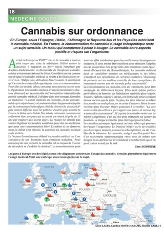 16
MÉDECINE DOUCE
A
rrivé en Europe au XVIIIème
siècle, le cannabis a joué un
rôle important dans la médecine. Utilisé contre la
douleur, il disparaît au XXème
siècle remplacé par
d’autres médicaments. La découverte de récepteurs cannabi-
noïdes a récemment relancé le débat. Considéré encore comme
une drogue, le cannabis médical se heurte à des législations re-
strictives. Malgré une utilisation divertissante, il semblerait
qu’il existe des vertus thérapeutiques dans sa consommation.
Pour aller au-delà du tabou, certaines associations luttent pour
la légalisation du cannabis médical. Franjo Grotenhermen, doc-
teur allemand, est responsable de l'association internationale
pour le cannabis médical. Il déclare dans son ouvrage, Cannabis
en médecine : “L’utilité médicale du cannabis, et des cannabi-
noïdes pris séparément, est maintenant très largement acceptée
par la communauté scientifique. Mais le climat et la situation lé-
gale restent difficiles pour les patients d’autres pays comme la
France, la Grèce ou la Suède. Des débats rationnels commencent
seulement dans ces pays qui accusent un retard de près de 15
ans par rapport aux autres pays”. La France ne semble pas
vouloir légaliser le cannabis, aussi bien pour des cas médicaux
que pour une consommation libre. Et même si ces derniers
mois, le débat s'est relancé, la question du cannabis médical
reste entière.
Le Docteur Grotenhermen défend le cannabis médical car il est
convaincu de ses bienfaits dans certaines maladies. “Pour
beaucoup de mes patients, le cannabis est un moyen de trouver
du réconfort et d’oublier la douleur”. La consommation peut
avoir un effet antidouleur pour les souffrances chroniques ré-
sistantes. Il peut même être excellent pour stimuler l'appétit
en cas d'anorexie. Ses propriétés anti-vomitives sont égale-
ment efficaces lors de chimiothérapie. Le cannabis médical
peut se considérer comme un médicament si ses effets
s'adaptent aux symptômes de certaines maladies. “Beaucoup
de patients ont un meilleur contrôle de leurs symptômes, ils
retrouvent souvent une vie normale grâce au cannabis”.
La consommation du cannabis, lors de traitement, peut être
envisagée de différentes façons. Elles sont même parfois
préférables à la fumette, car l’inhalation semble la plus risquée.
Tisanes, cachets, vapeurs, sprays, ces formes de prises seraient
moins nocives que le joint. De plus, les sites internet vendant
du cannabis se multipliant, on ne cesse d'innover. Selon le neu-
rochirurgien, Docteur Meyer, praticien à Grenoble : “La voie
orale serait plus efficace par rapport aux joints, et surtout il y
a moins d’accoutumance” . Si la prise de cannabis reste tout de
même dangereuse, c’est qu’elle peut entrainer un cancer du
poumon. Le risque est même plus élevé que pour le tabac.
Le cannabis provoque également certains effets qui peuvent
détraquer l’organisme. Le Docteur Meyer parle de troubles
psychiatriques avancés, comme la schizophrénie, ou de trou-
bles de la mémoire. Le cannabis, malgré un effet positif lors
d’un traitement symptomatique reste tout de même une
drogue. Mais parfois sur avis médical, il semble bien que l’on
peut traiter le mal par le mal.
Emy ASSOULinE
Cannabis sur ordonnance
En Europe, seuls l’Espagne, l’Italie, l’Allemagne le Royaume-Uni et les Pays-Bas autorisent
le cannabis médical. En France, la consommation du cannabis à usage thérapeutique reste
un sujet sensible. Un tabou qui commence à peine à bouger. Le cannabis entre aspects
positifs et risques sur l’organisme.
Elise LASRY, Sandra MOUTOUSSAMY, Estelle BARLOT
Les pays d'Europe ont des législations très disparates concernant l'usage du cannabis. Certains permettent également
l'usage médical. Voici une carte qui vous renseignera sur le sujet.
 