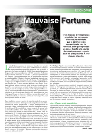 19
Le trafic du cannabis est un commerce risqué et peu lucratif.
Pourtant le cliché du dealer ayant fait fortune dans le négoce
de résine, au volant d’une berline, montre de luxe au poignet, a
la vie dure. En France une étude de l’OFDT( Observatoire français des
drogues et des toxicomanie) estime à 23 000 le nombre d’individus
impliqué dans le commerce de cannabis. La grande majorité d’entre
eux, environs 220 000, ne gagne pas plus de 580 euros par mois, soit
un peu plus du RSA (475 euros). Christian Ben Lakhdar, maître de con-
férences de l'Université Catholique de Lille Chargé d'études à l’OFDT
souligne “que ces chiffres sont beaucoup plus proche du chiffre d’affaires
que du revenu net”. En ce qui concerne Marseille Claire Duport, socio-
logue, indique “aucune recherche fiable ne permet actuellement de
quantifier avec précision et certitude les quantités de cannabis im-
portées, et donc de quantifier les revenus que le trafic génère”. Pour au-
tant, le journaliste à La Marseillaise, Philippe Pujol qui a beaucoup
enquêté sur le trafic de drogue dans les cités marseillaises est sans
équivoque, “dire que les dealers tirent d’importants profits du trafic est
un fantasme absolu, ce commerce génère des revenus que l’on peut
plutôt qualifier de rente de survie”.
Outre les faibles sommes que tire la majorité des dealers, ce com-
merce vu sous le prisme des risques qu’il comporte, devient défini-
tivement un emploi paupérisant. Le risque d’interpellation est
important, “et une condamnation par la justice représente une sortie
forcée du marché du travail illicite, et donc une perte de revenu” note
Christian Ben Lakhdar. Entre 2006 et 2012 le nombre d’interpella-
tions pour usage, revente et trafic de cannabis a doublé, selon les
chiffre de l’OFDT. En 2008 la durée moyenne de détention était de 8,8
mois selon le Ministère de la Justice. A cette peine de prison s’ajoute
une lourde amende et depuis 2008 la saisie des avoirs criminels ainsi
que les stocks de marchandise trouvés chez le dealer. Mais “les pertes
de revenus peuvent ne pas provenir seulement de la régulation policière
et juridique du marché du travail illégal”, comme le rappelle Christian
Ben Lahkdar, le monde du trafic de stupéfiant est un milieu violent,
où les conflits se règlent souvent dans le sang, et non devant un tri-
bunal. Qui peut bien vouloir dans de telle condition être carriériste
dans le commerce du cannabis ? Qui peut continuer à croire que ce
commerce fait recette facile ?
Pour Phillippe Pujo,l les dealers ne sont ni à plaindre, ni à blâmer. Ceci
dit il, continue de conter ses histoires, ces enfants martyrs shootés à
la came depuis leur plus jeune âge, qui finissent par travailler gratu-
itement, pour quelques grammes de résine et le repas du midi. Le
commerce du cannabis est un commerce de la dette, très vite une
bonne partie de ces travailleurs effectue leur besogne pour rem-
bourser la drogue ou l’argent que leur a prêté le chef de bande, si bien
qu’ils se trouvent forcés de dealer, pris au piège. “Le deal mène au chô-
mage ou à la mort” résume Philippe Pujol. Mais le chômage est de
toute façon une réalité pour la majorité de la population des quartiers
dits “sensibles”.
Dans les ZUS (zones urbaines sensibles), lieux de la majorité des
trafics, le chômage est en moyenne deux fois plus important
qu’ailleurs, et à diplôme égal, un individu résident d’une ZUS a deux
fois moins de chance de trouver un emploi. Christian Ben Lakhdar
conclu “si le marché du travail offre des opportunités lucratives, alors
les incitations à s’engager dans le trafic de drogue seront moins
élevées”. Philipe Pujol a même observé chez les dealeurs des qualités
recherchées dans le monde du travail, capacité d’adaptation, sens
inné du commerce, grande motivation…
« Les élus ne sont pas idiots »
Pour Philippe Pujol, des solutions institutionnelles existent, mais sur
le long terme, hors du temps politique calqué sur les échéances élec-
torales. Impossible dans cette situation de prendre des décisions
(dépénalisation, ect) susceptibles de choquer l’électorat. “Les intérêts
ne convergent pas, alors ils laissent faire” indique le journaliste, “c’est
une bonne façon d’acheter la paix sociale”.
Le deal est donc souvent un choix contraint qui permet un revenu de
subsistance. Il crée parfois du chômage en fauchant dés l’enfance les
travailleurs mineurs du cannabis. Mais pris dans la totalité, le com-
merce crée de la richesse, cette manne, même infime une fois dis-
séminée aux quatre coins des cités permet de vivre à bon nombre de
familles. Dés lors on peut se demander si l’Etat se donne tous les
moyens pour supprimer définitivement cette économie illégale ?
Simon ViEnS
N’en déplaise à l’imagination
populaire, les travaux de
chercheurs montrent
que le commerce du
cannabis crée peu de
richesse, bien qu’en période
de crise, il reste une source
de subsistance qui compte
pour les plus pauvres. À leur
risques et périls.
ÉCONOMIE
Mauvaise Fortune
 