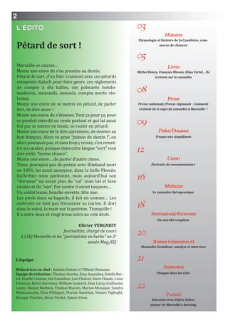 2
L’ÉDITO
Pétard de sort !
Marseille se calcine…
Monte une envie de s’en prendre au destin.
Pétard de sort, d’en finir vraiment avec ces pétards
rebaptisés Kalach pour faire genre, ces règlements
de compte à dix balles, ces palmarès hebdo-
madaires, mensuels, annuels, compta morts vio-
lentes.
Monte une envie de se mettre en pétard, de parler
fort, de dire assez !
Monte une envie de s’étonner. Tout ça pour ça, pour
ce produit interdit en vente partout et qui lui aussi
fini par se mettre en boule, se rouler en pétard.
Monte une envie de le dire autrement, de revenir au
bon français. Alors va pour “putain de destin !”, ou
alors pourquoi pas, et sans trop y croire, s’en remet-
tre au catalan, puisque dans cette langue “sort” veut
dire enfin “bonne chance”.
Monte une envie… de parler d’autre chose.
Tiens, pourquoi pas de poésie avec Rimbaud mort
en 1891, lui aussi anonyme, dans la belle Phocée.
Qu’Arthur nous pardonne, mais aujourd’hui son
“dormeur” ne serait plus du “val” mais bel et bien
citadin et du “van”. Par contre il serait toujours…
Un soldat jeune, bouche ouverte, tête nue.
Les pieds dans sa bagnole, il fait un somme… Les
embruns ne font pas frissonner sa narine. Il dort
dans le soleil, la main sur la poitrine. Tranquille !
Il a entre deux et vingt trous noirs au coté droit.
Olivier VERgniOT
Journaliste, chargé de cours
à L’IEJ Marseille et les “journalistes en herbe” en 2e
année Mag/IEJ
03
Histoires
Etymologie et histoire de la Canebière, com-
merce de chanvre
05
Livres
Michel Henry, François Missen, Elina Feriel... Ils
écrivent sur le cannabis
08
Presse
Presse nationale/Presse régionale : Comment
traitent-ils le sujet du cannabis à Marseille ?
09
Police/Douanes
Traque aux stupéfiants
12
Conso
Portraits de consommateurs
16
Médecine
Le cannabis thérapeutique
18
International/Economie
Un marché complexe
20
Roman Génération H
Alexandre Grondeau : analyse et interview
21
Immersion
Plongée dans les cités
22
Portrait
Entretien avec Cédric Fabre,
auteur de Marseille’s burning
L’équipe
Rédactrices en chef : Andréa Dubois et Tiffanie Bonneau
Equipe de rédaction : Thomas Acariès, Emy Assouline, Estelle Bar-
lot, Estelle Cantone, Iris Cazaubon, Loic Chalvet, Steve Claude, Loise
Delassus, Kevin Derveaux, William Goutard, Elise Lasry, Guillaume
Lopez, Manon Mathieu, Thomas Maroto, Marion Monaque, Sandra
Moutoussamy, Elisa Philippot, Florian Saintilan, Younes Tigheght,
Romain Truchet, Alexis Verdet, Simon Viens.
 