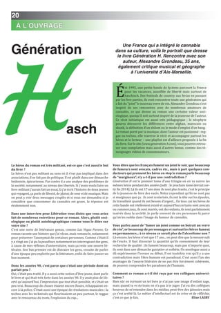 20
Génération
Le héros du roman est très militant, est-ce que c’est aussi le but
du livre ?
Le héros n’est pas militant au sens où il n’est pas impliqué dans des
associations, il ne fait pas de politique. Il est plutôt dans une démarche
hédoniste, épicurienne. Par contre il a une analyse des problèmes de
la société, notamment au niveau des libertés. Si j’avais voulu faire un
livre militant j’aurais fait un essai, là j’ai écrit l’histoire de deux jeunes
qui voyagent, ça parle de liberté, de plaisir, de sexe et de musique. Mais
on peut y voir deux messages couplés et si vous me demandez si je
considère que consommer du cannabis est grave, la réponse est
évidemment non.
Dans une interview pour Libération vous disiez que vous aviez
fait de nombreux entretiens pour ce roman. Alors, plutôt soci-
ologique ou plutôt autobiographique comme vous le dites sur
votre site ?
C’est une sorte de littérature gonzo, comme Las Vegas Parano. Ce
roman raconte une histoire que j’ai vécue, mais romancée, notamment
pour préserver l’anonymat de certaines personnes. Comme c’était il
y a vingt ans j’ai pu la peaufiner, notamment en interrogeant des gens,
à cause de mes réflexes d’universitaire, mais ça reste une oeuvre lit-
téraire. Son but premier est de distraire les gens, ensuite de parler
d’une époque peu explorée par la littérature, enfin de faire passer un
bon moment.
Donc les années 90, c’est parce que c’était une période dont on
parlait peu ?
Oui, c’était peu traité. Il y a aussi cette notion d’être jeune, dont parle
le livre et qui était très forte dans les années 90. Il y avait plus de lib-
erté qu’aujourd’hui, l’impression que tout était possible, et c’était un
peu vrai. Beaucoup de choses étaient encore floues, échappaient en-
core à la police. C’était aussi une époque de révolutions musicales : la
techno avec les tecknivals qui fleurissaient un peu partout, le reggae
avec le renouveau du roots, l’explosion du rap...
Vous dites que les français fument un joint le soir, que beaucoup
de fumeurs sont avocats, cadres etc., mais à part quelques con-
ducteurs qui prennent les héros en stop le roman parle beaucoup
de “marginaux”, n’y a-t-il pas une contradiction ?
Génération H est le premier tome d’une trilogie où on va suivre les
mêmes héros pendant des années [ndlr : le prochain tome devrait sor-
tir fin 2014]. Là ils ont 17 ans donc ils sont plus trashs, c’est le principe
de la jeunesse de faire des excès. Notez cependant qu’ils ne sont pas
si marginaux que ça : ils sont scolarisés, ils ont la tête sur les épaules,
ils travaillent quand ils ont besoin d’argent... En tous cas les héros de
cette bande ont réellement existé et aujourd’hui certains sont avocats
ou commerciaux, ils sont mariés, ont des enfants, ils sont parfaitement
insérés dans la société. Je parle souvent de ces personnes-là parce
qu’on les oublie dans l’image du fumeur de cannabis.
Vous parlez aussi de “fumer un joint comme on boirait un verre
de vin”, or beaucoup de personnages et surtout les héros fument
en permanence... à ce niveau ce serait plus de l’alcoolisme non ?
Là-encore, les héros n’ont que 17 ans... on peut dire que la mesure naît
de l’excès. Il faut dissocier la quantité qu’ils consomment de leur
recherche de qualité : ils fument beaucoup, mais pas n’importe quoi,
ils sont dans une démarche gustative et esthète. Un œnologue aussi a
dû expérimenter l’ivresse au début. Il est toutefois vrai qu’il y a une
contradiction mais l’être humain est paradoxal. C’est aussi l’un des
avantages de l’oeuvre littéraire de ne pas être forcément cohérente,
de pouvoir comprendre les paradoxes de l’humain.
Comment ce roman a-t-il été reçu par vos collègues universi-
taires ?
Bien sûr en écrivant un tel livre je n’ai pas une image d’enfant sage,
mais quand tu es écrivain on n’a pas à te juger. J’ai eu des collègues
heureux de m’entendre dans les médias, peut-être des jalousies mais
ça s’est arrêté là. Le métier d’intellectuel est de créer et de réfléchir,
c’est ce que je fais. Elise LASRY
Une France qui a intégré le cannabis
dans sa culture, voilà le portrait que dresse
le livre Génération H. Rencontre avec son
auteur, Alexandre Grondeau, 35 ans,
également critique musical et géographe
à l’université d’Aix-Marseille.
É
té 1995, une petite bande de lycéens parcourt la France
pour les vacances, assoiffée de liberté mais surtout de
haschisch. Des festivals de country aux ferias en passant
par les free parties, ils vont rencontrer toute une génération qui
a fait du “joint” le nouveau verre de vin. Alexandre Grondeau s'est
inspiré de ses rencontres avec de nombreux amateurs de
cannabis, ce qui donne au roman une certaine valeur soci-
ologique, quoiqu'il soit surtout inspiré de la jeunesse de l'auteur.
Ce récit initiatique est aussi très pédagogique ; le néophyte
pourra découvrir les différences entre afghan, marocain ou
skunk, la définition d'un shilom ou le mode d'emploi d'un bang.
Le roman porté par la musique, dont l'auteur est passionné : reg-
gae ou techno, elle traverse le récit et accompagne partout les
héros et le lecteur – une playlist est d'ailleurs proposée à la fin
du livre. Sur le site (www.generation-h.com), vous pourrez retrou-
ver une compilation mais aussi d'autres bonus, comme des té-
moignages vidéos de consommateurs.
aschH
À L’OUVRAGE
 