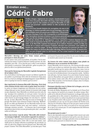 Marseille’s Burning est votre 4ème roman policier,
pourquoi ce choix du polar ?
Je suis auteur mais aussi journaliste, et le polar, c’est le jour-
nalisme du roman. Ce genre littéraire réaliste permet de radi-
ographier une ville. Je ne cherche pas à coller à une tendance
mais plutôt à contourner l’idée générale ; grâce au polar j’ex-
plore la ville et ses dysfonctionnements.
Vous parlez beaucoup de Marseille Capitale Européenne
de la Culture 2013 …
Oui, j’ai d’ailleurs tout fait pour trouver un éditeur capable de
me publier au printemps 2013 afin de m’immiscer. Dans mon
livre il y a tout un catalogue de happening pour casser MP2013,
alors si quelqu’un veut les réaliser, qu’il se serve !
Que représente la chanson Marseille’s Burning, d’où vient
cette relation étroite entre rock et polar dans vos écrits ?
Le polar est depuis longtemps une littérature de jazz mélan-
colique faite par un mec un peu cabossé. Je trouvais cette image
un peu dépassée. Dans Marseille on entend aussi du rock, du
rap musique très combative, le rock par contre c’est plus la
chanson des gens qui baissent les bras. J’aimais assez l’idée dé-
calée d’avoir un personnage dingue de rock dans la capitale
du rap. Ce titre, Marseille’s Burning est aussi un hommage au
groupe The Clash, à leur chanson London is Burning. Mytholo-
gie de ces villes qui flambent. Or sur Marseille toutes les con-
ditions seraient réunies pour que tout explose : exclusion,
chômage, tensions sociales… La chanson, que le personnage
abandonne dans le livre est une pirouette pour dire : non, Mar-
seille ne brûle pas.
Mais vous écrivez tout de même “Marseille ville-trottoir”,
“en manque d’affectif”, “où la misère engendre la violence”…
C’est vrai ! Il y a un sentiment d’insécurité affective à Marseille,
une paranoïa ambiante. Cette ville se sent mal aimée, sans
réelle prise en charge collective ou politique de son destin. La
ville est sale et les slogans inscrits partout sont “Marseille ville
propre”. Comme “Fier d’être Marseillais” ça veut dire quoi ? Tout
est hasard. On pourrait aussi être fier de venir d’ailleurs ou de
se montrer plus ouvert sur le monde.
Au travers de votre roman vous placez vous plutôt en
défenseur ou en accusateur de Marseille ?
Casser Marseille, non en aucun cas. On a besoin de ville comme
celle là, qui se place au contraire des autres. Marseille est dite
bien plus raciste que les autres villes de France, mais c’est en
fait la seule qui expérimente l’accueil, et elle le fait sans moyen.
Le cœur de la cité phocéenne c’est un quartier arabe, berbère,
noir africain, c’est une chance. Il y a une forme d’amour-haine,
mais les Marseillais ont quand même ce talent de se moquer
d’eux même. J’aime cette ville, elle me guérit de beaucoup de
chose. Mais un polar, c’est forcément critique, donc il critique,
mais pas de façon amère.
Pourquoi abordez-vous le thème de la drogue, est-ce in-
contournable à Marseille ?
Un texte de Walter Benjamin où il se balade sur le Vieux-Port
sous emprise de hachich m’a inspiré. En même temps, Mar-
seille est la ville de la French Connexion. La drogue faite partie
du quotidien de la ville comme le clientélisme, la saleté j’étais
forcé d’en parler. La culture du pétard est un peu partout dans
la rue. En plein centre-ville on peut croiser des gens défoncés.
La Canebière est une rue où l’on peut acheter de l’herbe et du
shit tous les 30 mètres. Mais je ne fais pas pour autant un livre
sur la drogue, ni sur les cités, je ne peux ni ne veux pas parler
de ce que je ne connais pas. Ce sont simplement des éléments
incontournables ici.
Des projets pour la suite ?
Oui, je vais reprendre mon personnage et faire encore une suite
à ces deux polars. Je continuerai tant qu’il y aura des choses à
explorer à Marseille. L’intrigue policière n’est en réalité qu’un
prétexte pour parcourir et observer la ville.
Propos recueillis par Manon MATHiEU
Entretien avec...
Cédric FabreTrafics, drogue, règlements de compte, clandestinité et pau-
vreté. Avec son polar Marseille’s Burning, Cédric Fabre plonge
le lecteur dans le côté sombre et caché de Marseille. Ce côté
ignoré qui pourtant semble définir la ville au-delà de ses
frontières.
Sur le fil d’une banale histoire de corruption, de sexe et de
chantage, la violence grandit entre les personnages, aux orig-
ines multiples mais aux passés pas si différents. L’illustration
devenue classique d’une ville cosmopolite et multiethnique.
Phil, baroudeur, barman et batteur à ses heures, poursuit une enquête pour pro-
téger son fils des dangers de la rue. L’histoire se construit.
Au-delà des clichés sur la “délinquance” et les “quartiers”, l’auteur dépeint une ville
rock, trash et empreinte de libertés. Un roman-noir qui se veut aussi critique de la so-
ciété et de Marseille Capitale Européenne de la Culture. Pensées comme un film, les
scènes de ce roman sont toujours réalistes, décrites avec précision, sans oublier la
bande-son, entre les pages, de Keny Arkana aux Ramones en passant par Rory gal-
lagher. Par contre, la chanson Marseille’s Burning, Phil ne l’écrira jamais ; le moyen d’in-
sérer un peu d’espoir pour la cité-foutoir, où l’on craint toujours le pire, mais qui
finalement ne brule pas.
PhotoCarolineFABRE
 